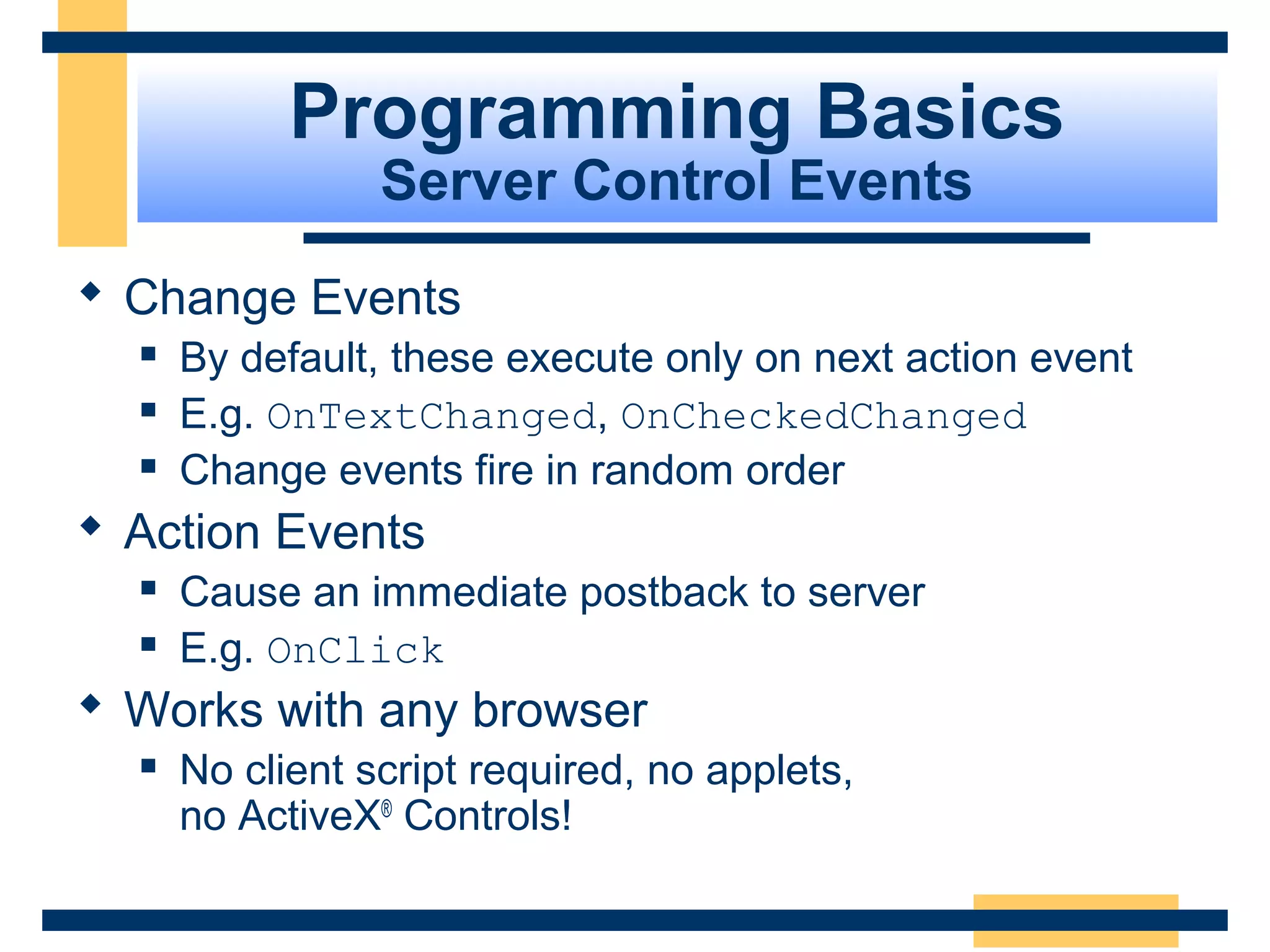 Programming Basics
                 Server Control Events
 Change Events
     By default, these execute only on next action event
     E.g. OnTextChanged, OnCheckedChanged
     Change events fire in random order
 Action Events
     Cause an immediate postback to server
     E.g. OnClick
 Works with any browser
     No client script required, no applets,
      no ActiveX® Controls!

                                                   Slide 43 of 72
 