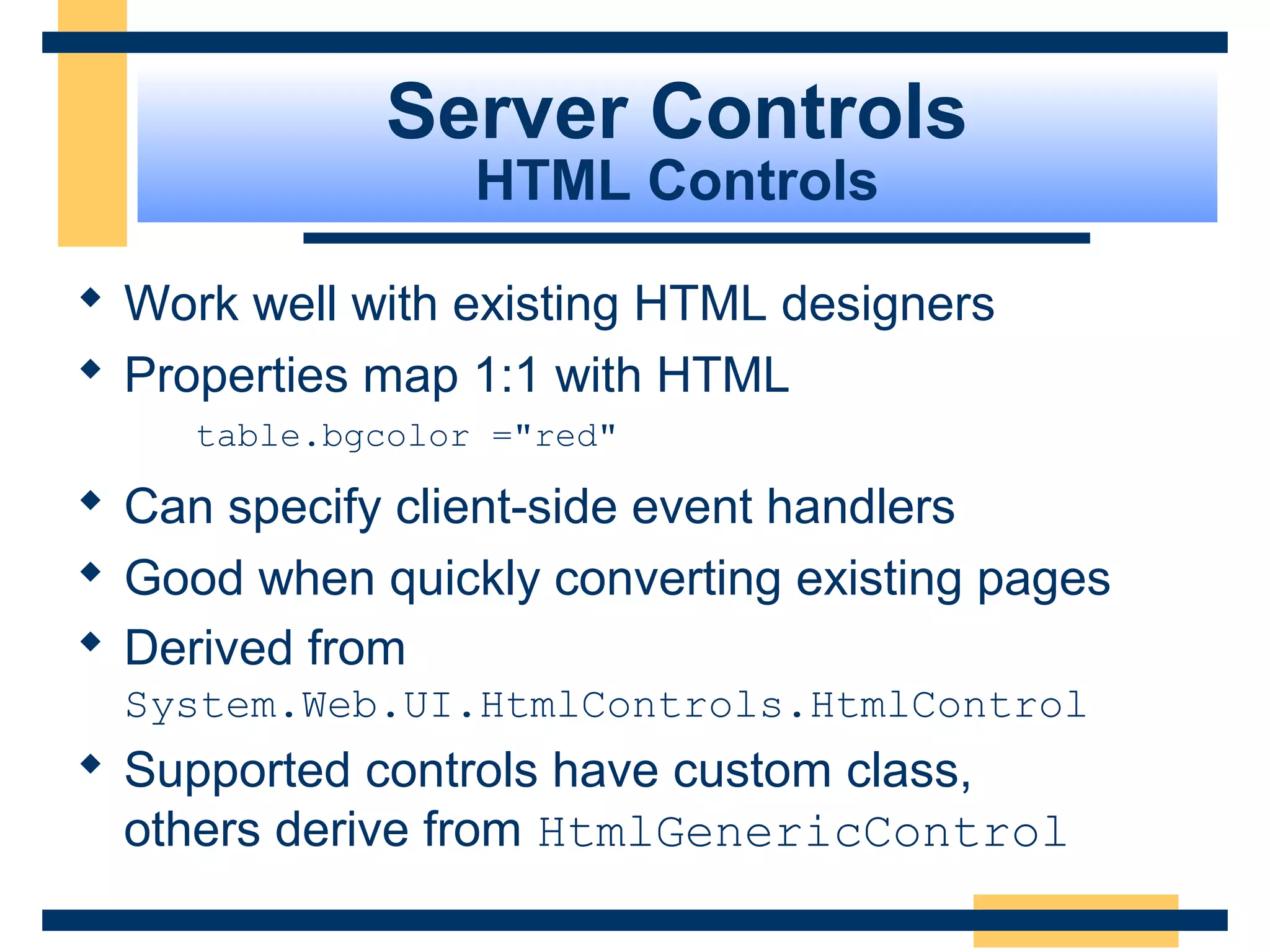 Server Controls
                  HTML Controls

 Work well with existing HTML designers
 Properties map 1:1 with HTML
     table.bgcolor ="red"

 Can specify client-side event handlers
 Good when quickly converting existing pages
 Derived from
  System.Web.UI.HtmlControls.HtmlControl
 Supported controls have custom class,
  others derive from HtmlGenericControl
                                           Slide 51 of 72
 