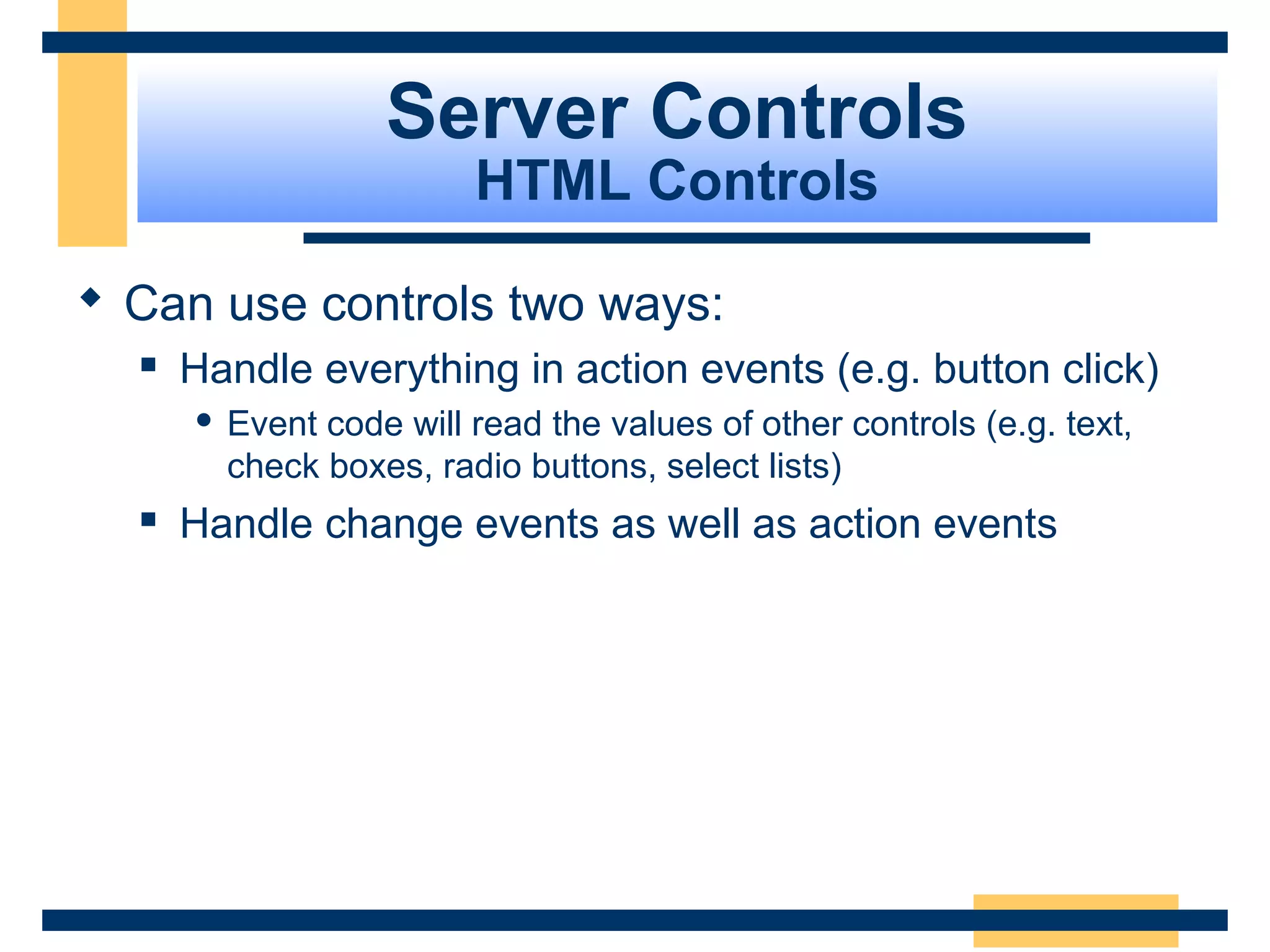 Server Controls
                          HTML Controls

 Can use controls two ways:
     Handle everything in action events (e.g. button click)
         Event code will read the values of other controls (e.g. text,
          check boxes, radio buttons, select lists)
     Handle change events as well as action events




                                                                Slide 54 of 72
 