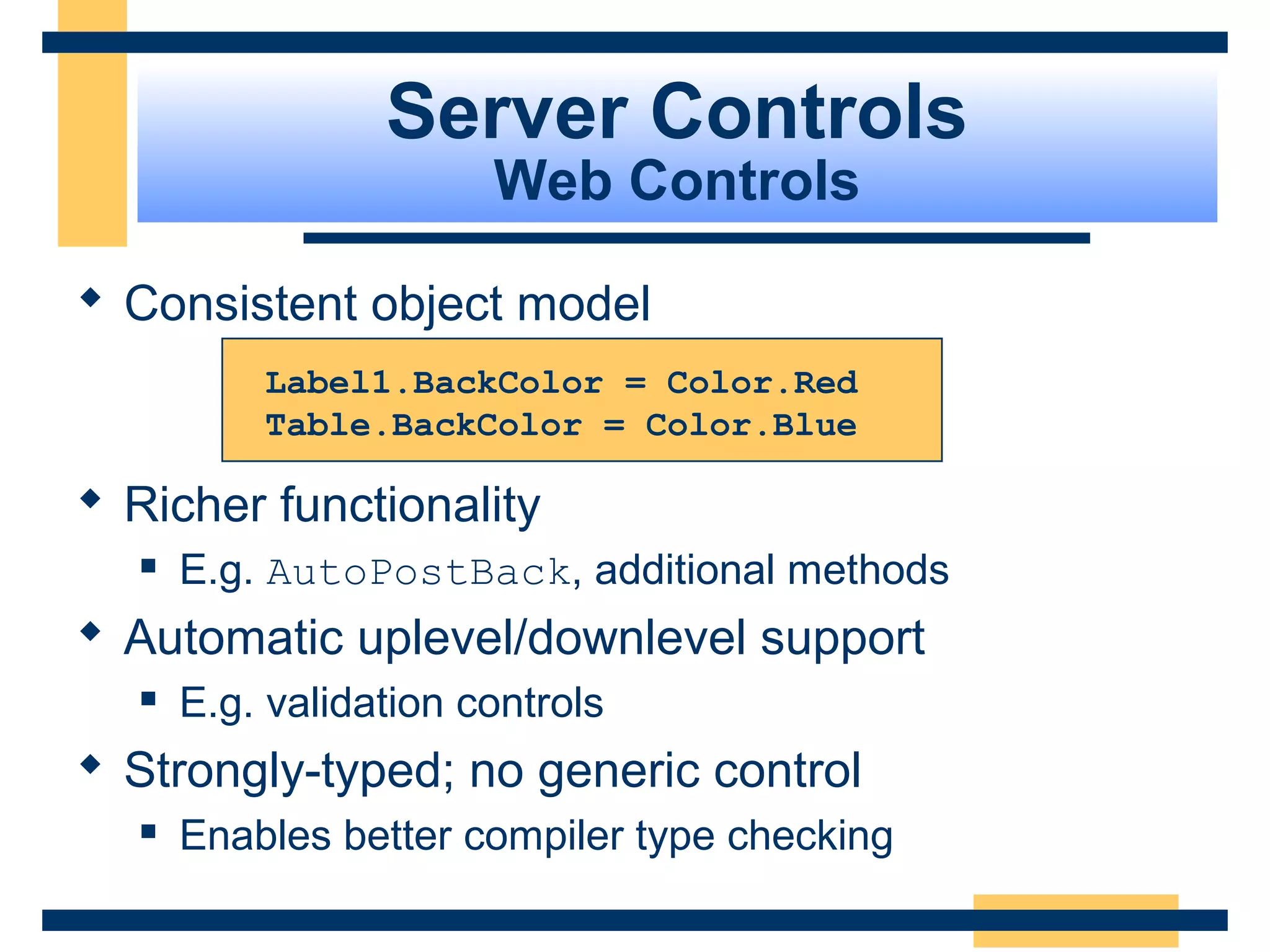 Server Controls
                        Web Controls

 Consistent object model
           Label1.BackColor = Color.Red
           Table.BackColor = Color.Blue

 Richer functionality
      E.g. AutoPostBack, additional methods
 Automatic uplevel/downlevel support
      E.g. validation controls
 Strongly-typed; no generic control
      Enables better compiler type checking

                                               Slide 55 of 72
 