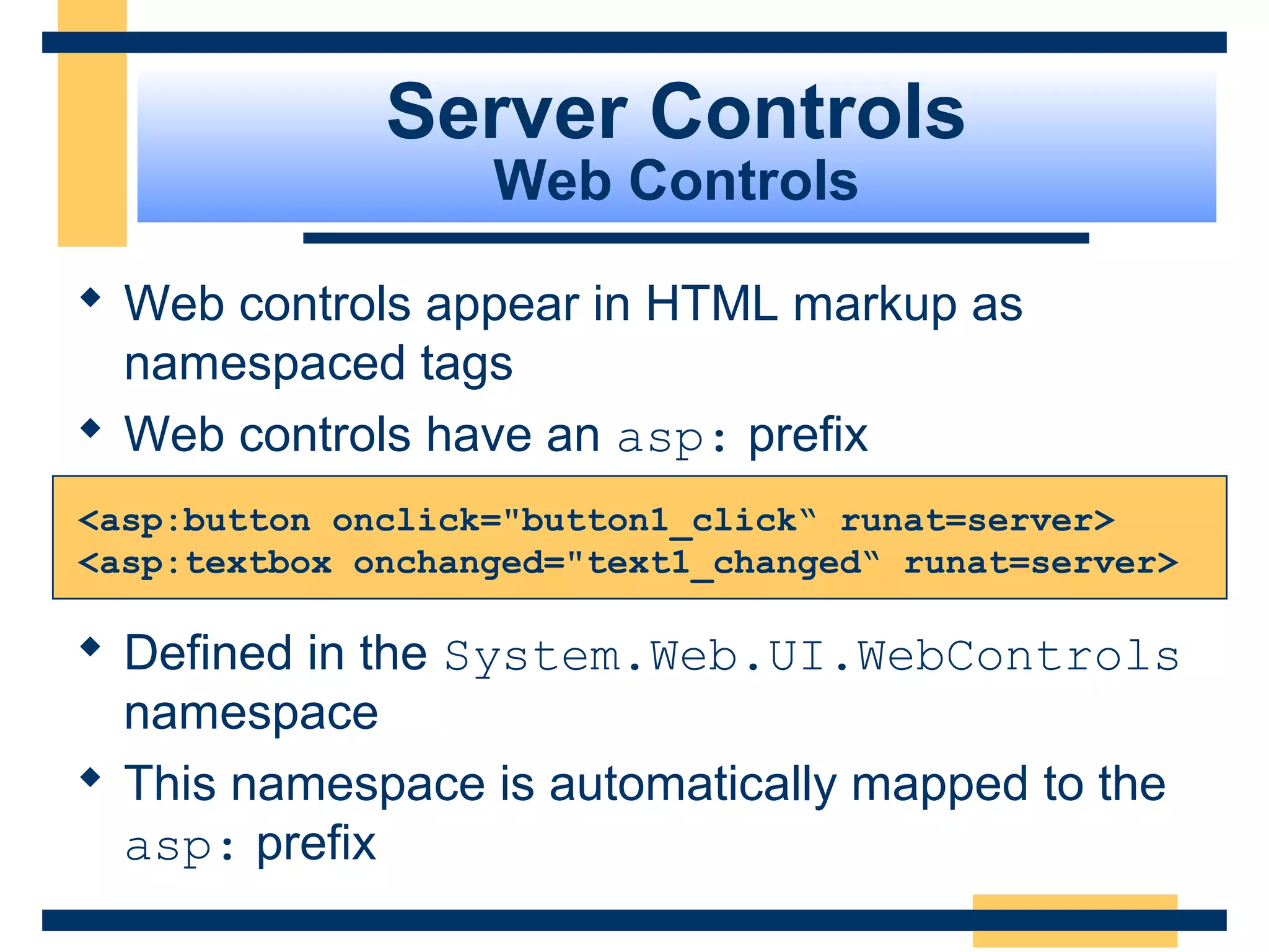Server Controls
                   Web Controls

 Web controls appear in HTML markup as
  namespaced tags
 Web controls have an asp: prefix
<asp:button onclick="button1_click“ runat=server>
<asp:textbox onchanged="text1_changed“ runat=server>

 Defined in the System.Web.UI.WebControls
  namespace
 This namespace is automatically mapped to the
  asp: prefix
                                             Slide 56 of 72
 