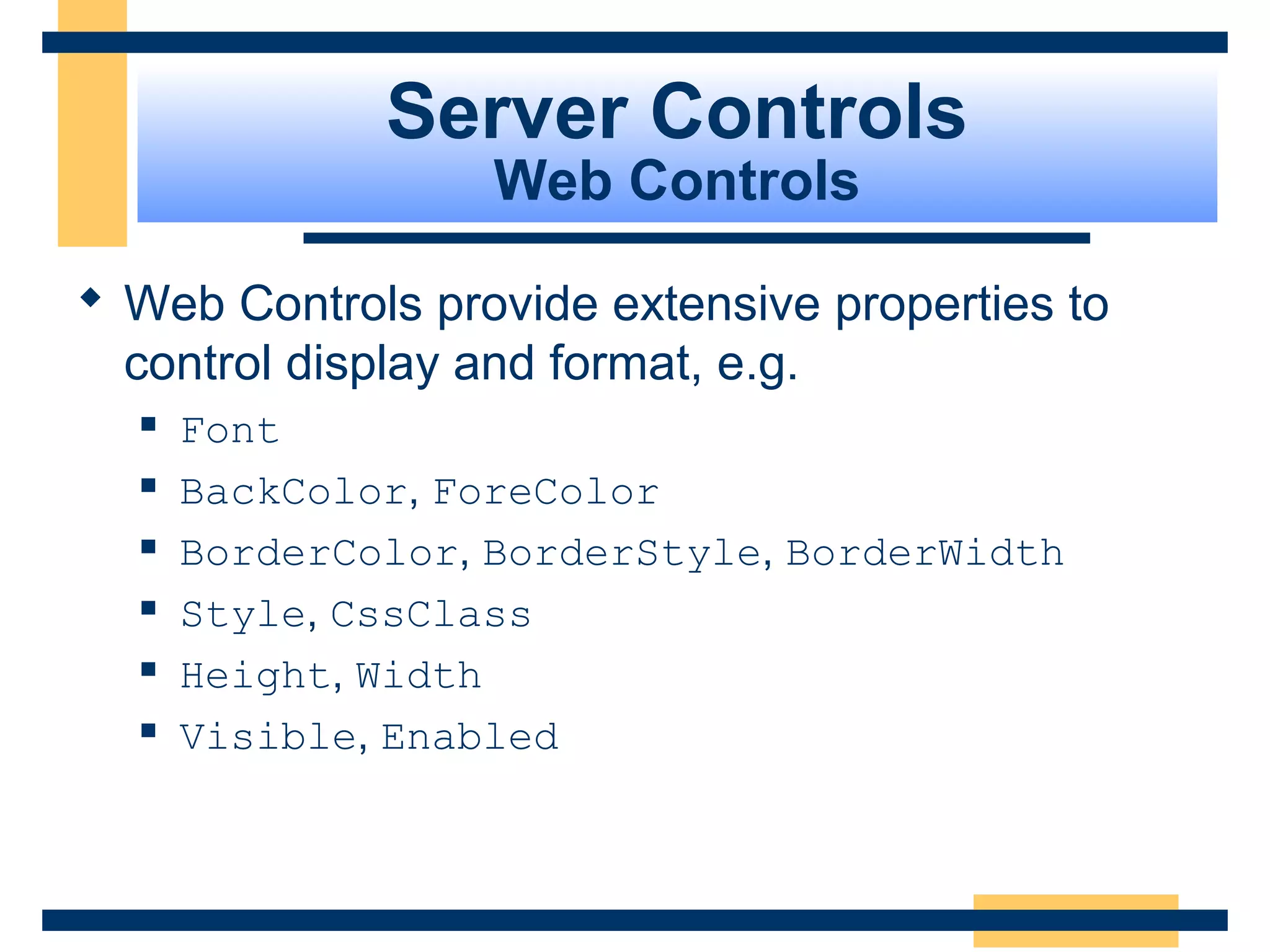 Server Controls
                   Web Controls

 Web Controls provide extensive properties to
  control display and format, e.g.
     Font
     BackColor, ForeColor
     BorderColor, BorderStyle, BorderWidth
     Style, CssClass
     Height, Width
     Visible, Enabled



                                          Slide 57 of 72
 