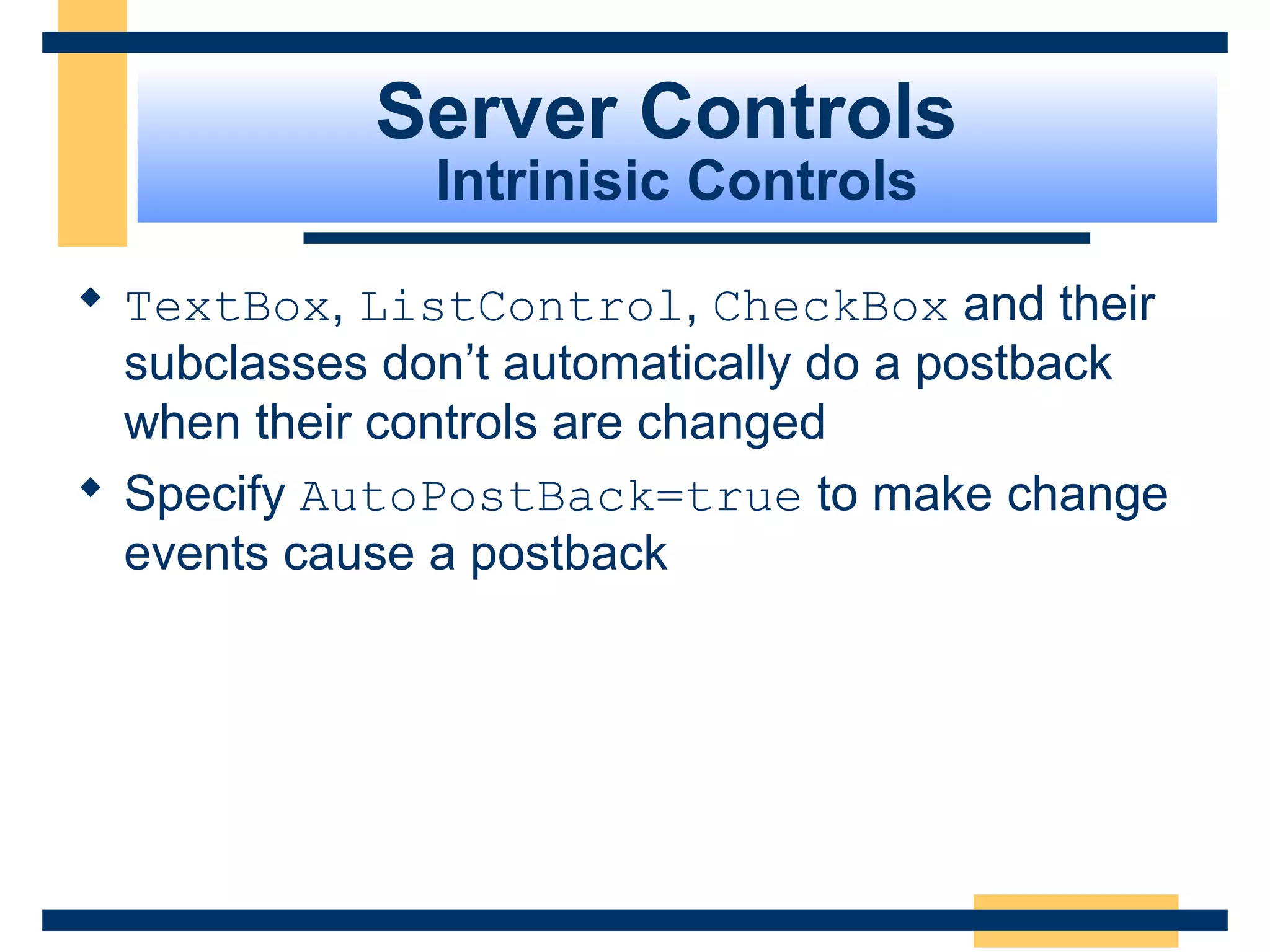 Server Controls
               Intrinisic Controls

 TextBox, ListControl, CheckBox and their
  subclasses don’t automatically do a postback
  when their controls are changed
 Specify AutoPostBack=true to make change
  events cause a postback




                                        Slide 60 of 72
 