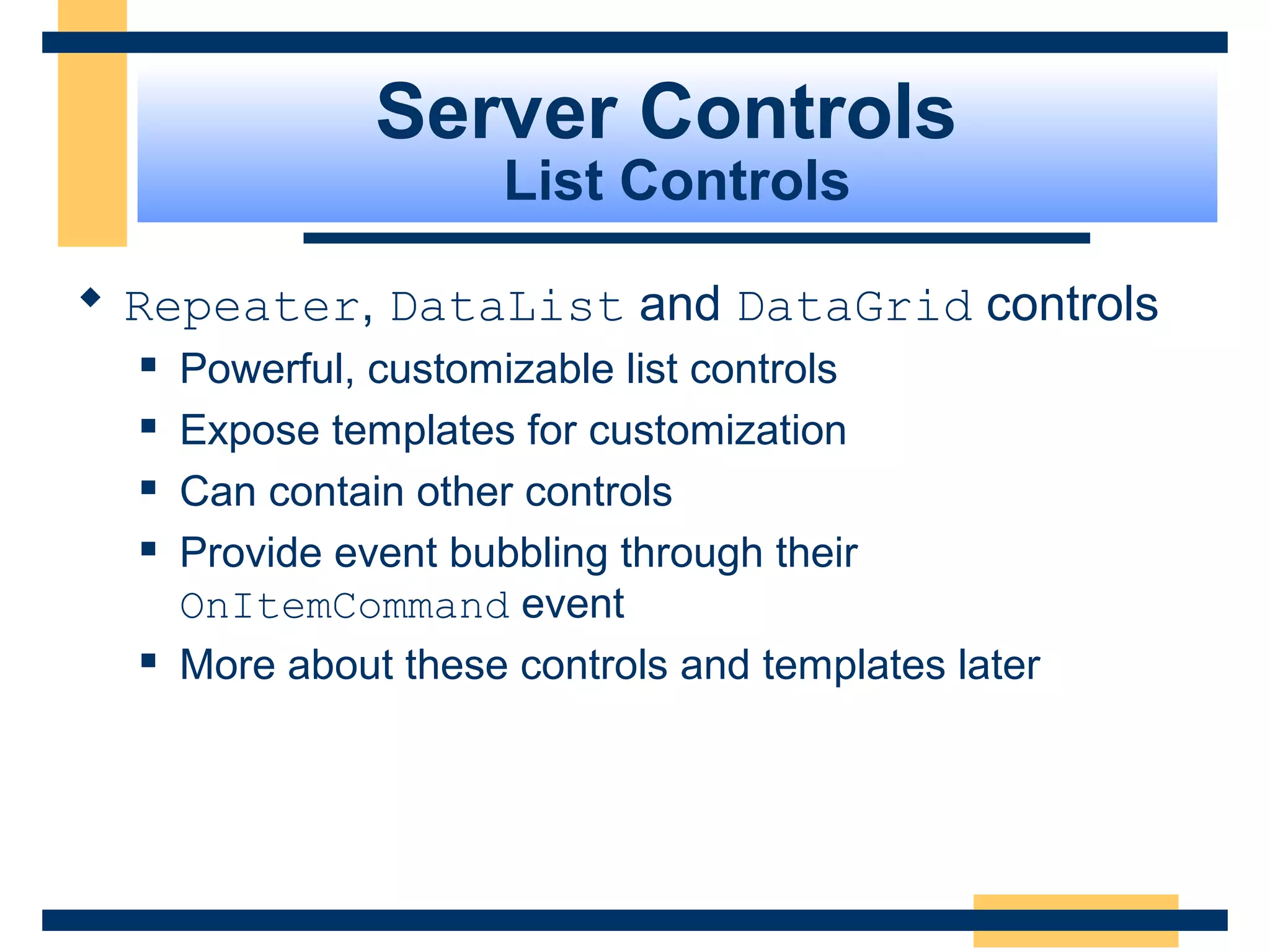 Server Controls
                      List Controls

 Repeater, DataList and DataGrid controls
     Powerful, customizable list controls
     Expose templates for customization
     Can contain other controls
     Provide event bubbling through their
      OnItemCommand event
     More about these controls and templates later




                                                  Slide 62 of 72
 
