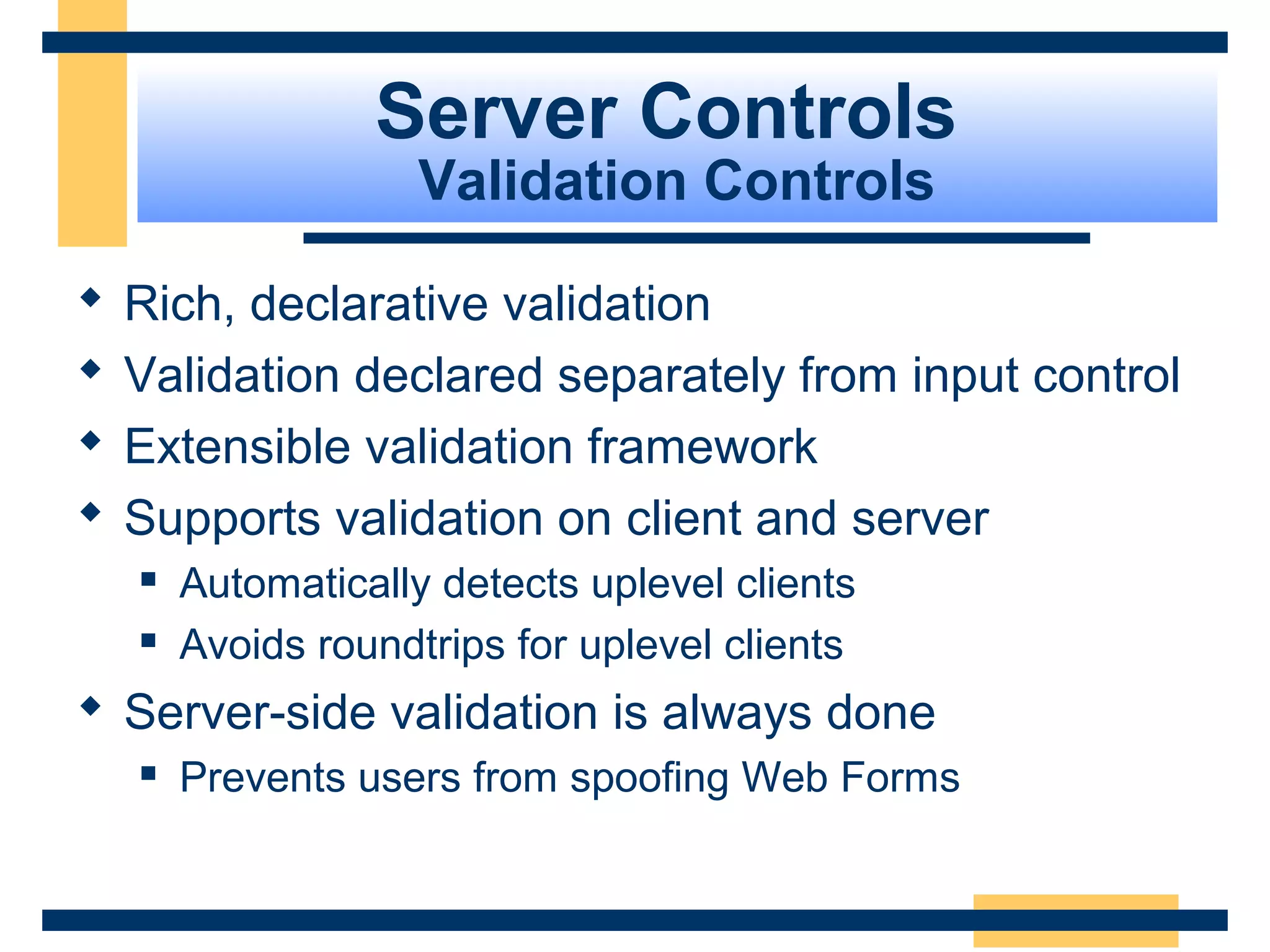 Server Controls
                     Validation Controls

   Rich, declarative validation
   Validation declared separately from input control
   Extensible validation framework
   Supports validation on client and server
       Automatically detects uplevel clients
       Avoids roundtrips for uplevel clients
 Server-side validation is always done
       Prevents users from spoofing Web Forms


                                                 Slide 66 of 72
 