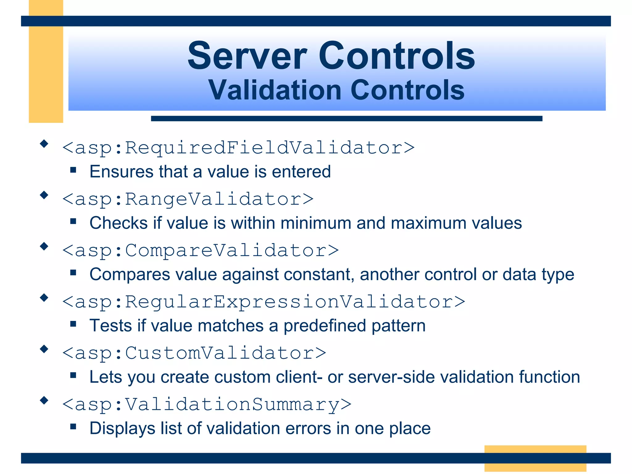 Server Controls
                      Validation Controls
 <asp:RequiredFieldValidator>
     Ensures that a value is entered
 <asp:RangeValidator>
     Checks if value is within minimum and maximum values
 <asp:CompareValidator>
     Compares value against constant, another control or data type
 <asp:RegularExpressionValidator>
     Tests if value matches a predefined pattern
 <asp:CustomValidator>
     Lets you create custom client- or server-side validation function
 <asp:ValidationSummary>
     Displays list of validation errors in one place
                                                              Slide 67 of 72
 