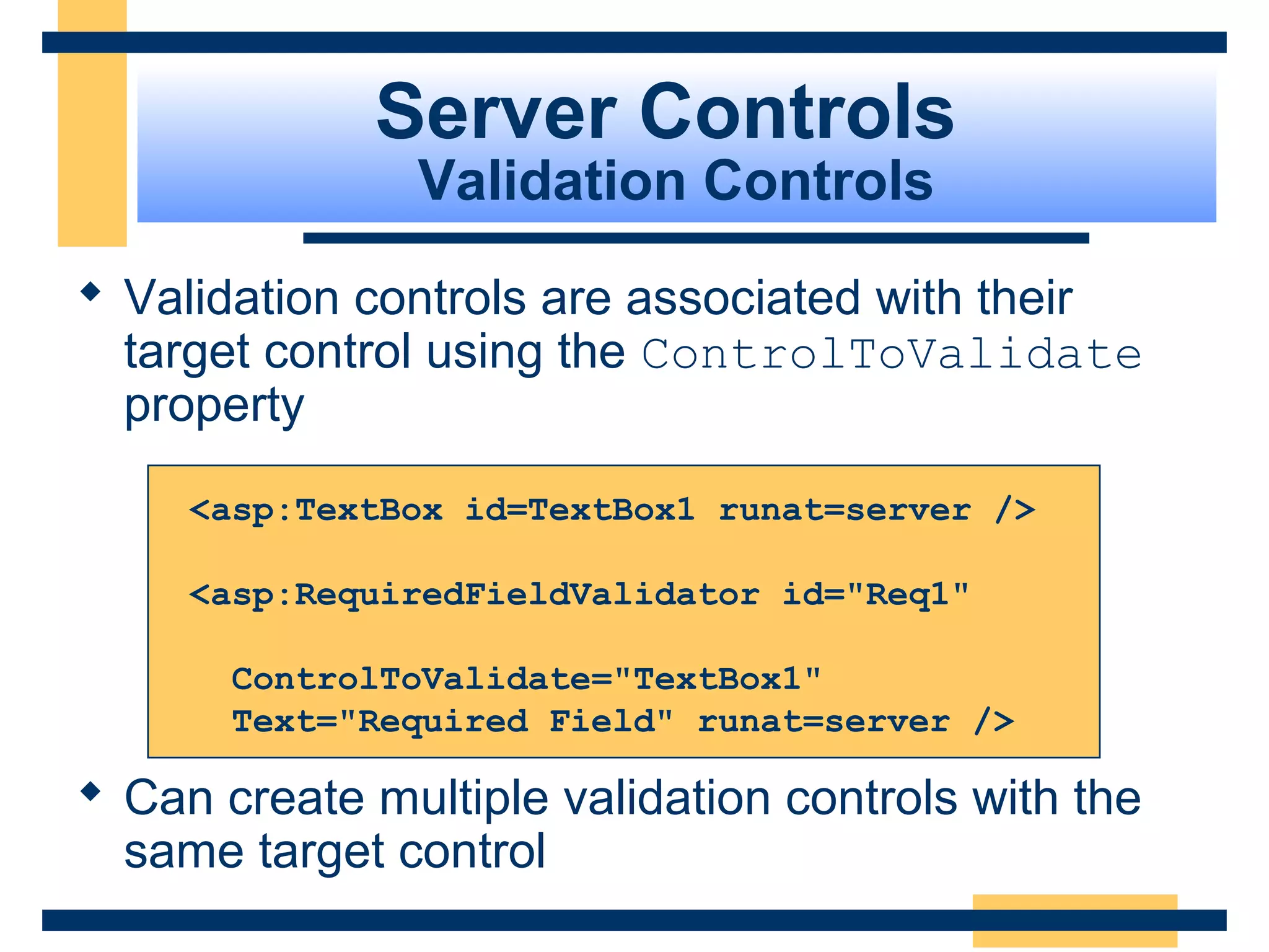 Server Controls
                Validation Controls
 Validation controls are associated with their
  target control using the ControlToValidate
  property

     <asp:TextBox id=TextBox1 runat=server />

     <asp:RequiredFieldValidator id="Req1"

       ControlToValidate="TextBox1"
       Text="Required Field" runat=server />

 Can create multiple validation controls with the
  same target control
                                               Slide 69 of 72
 