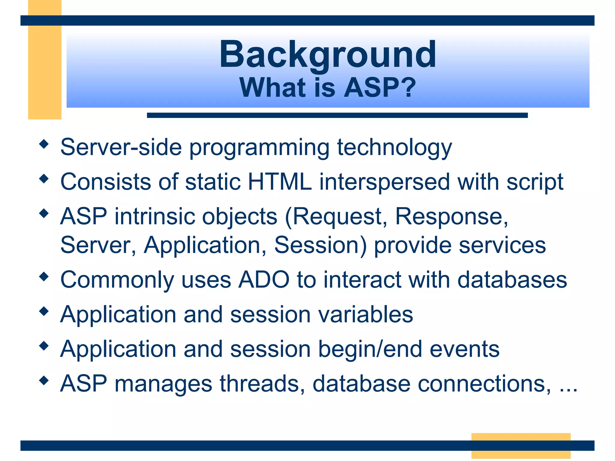 Background
                  What is ASP?

 Server-side programming technology
 Consists of static HTML interspersed with script
 ASP intrinsic objects (Request, Response,
  Server, Application, Session) provide services
 Commonly uses ADO to interact with databases
 Application and session variables
 Application and session begin/end events
 ASP manages threads, database connections, ...

                                          Slide 7 of 72
 
