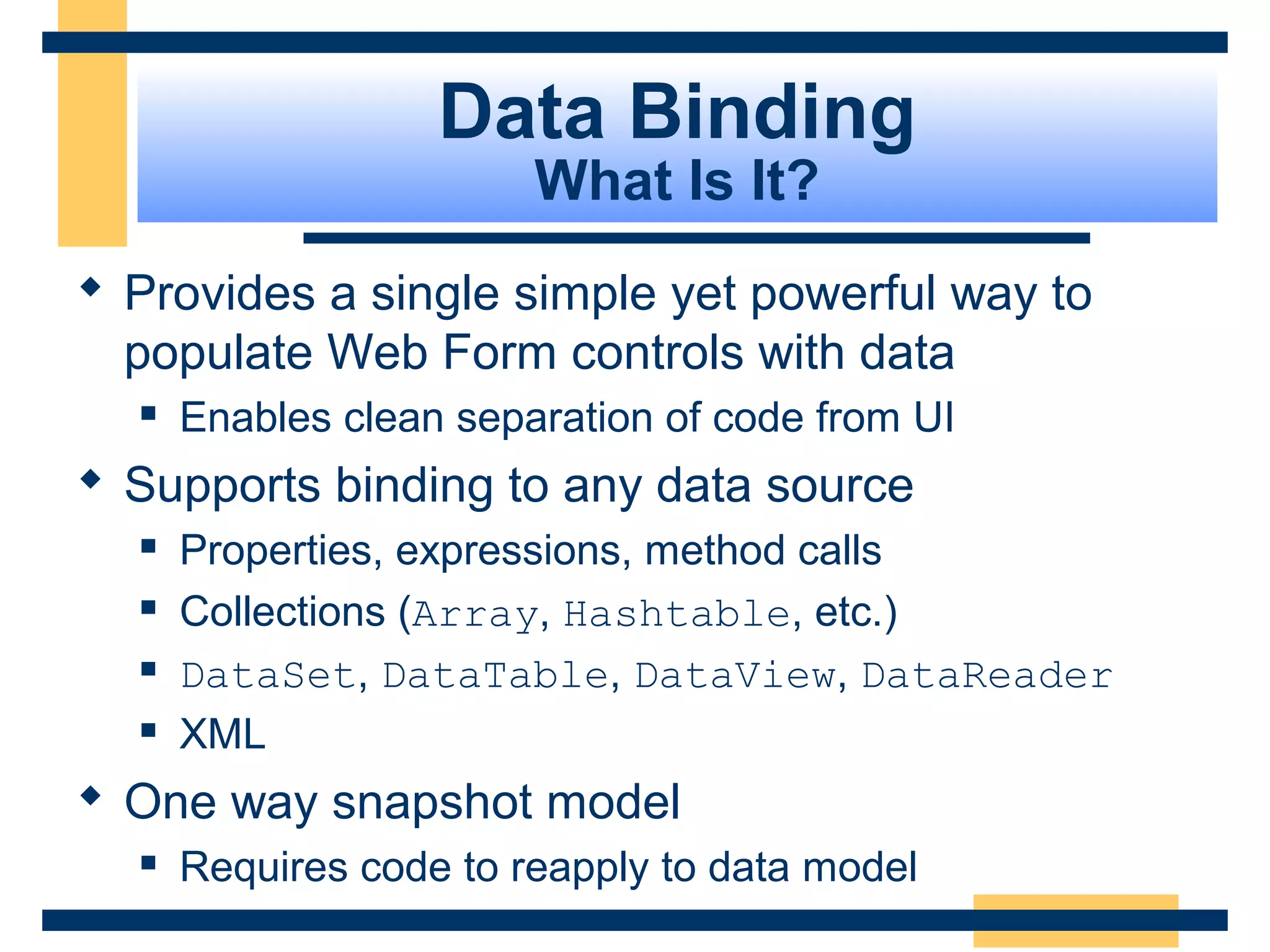 Data Binding
                        What Is It?
 Provides a single simple yet powerful way to
  populate Web Form controls with data
     Enables clean separation of code from UI
 Supports binding to any data source
     Properties, expressions, method calls
     Collections (Array, Hashtable, etc.)
     DataSet, DataTable, DataView, DataReader
     XML
 One way snapshot model
     Requires code to reapply to data model
                                                 Slide 76 of 72
 