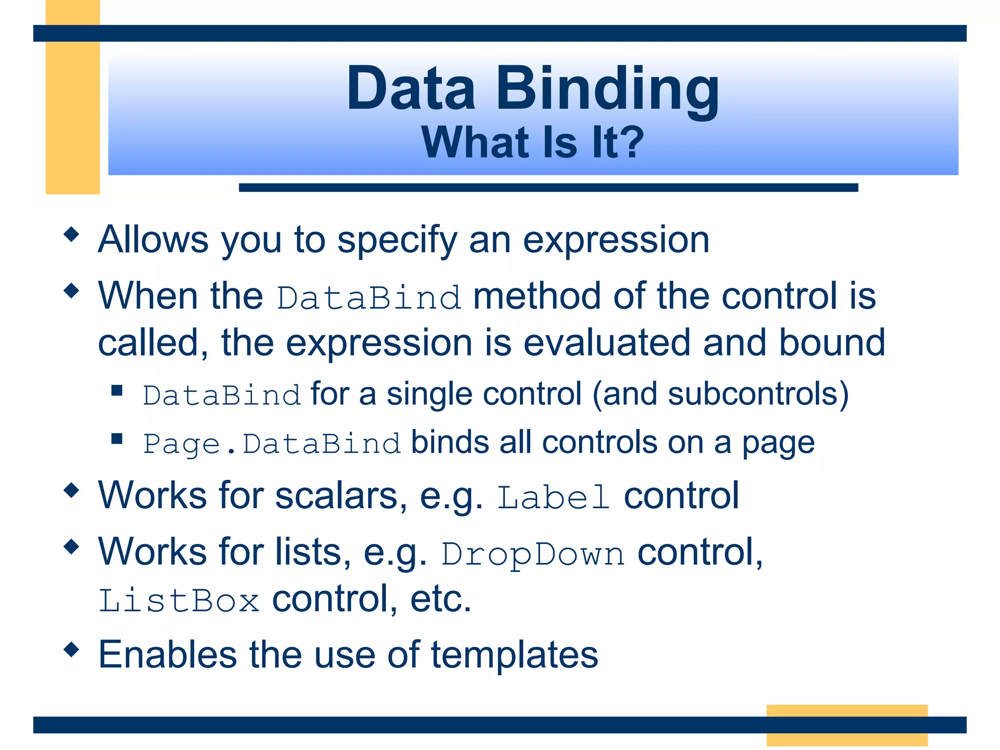 Data Binding
                        What Is It?

 Allows you to specify an expression
 When the DataBind method of the control is
  called, the expression is evaluated and bound
     DataBind for a single control (and subcontrols)
     Page.DataBind binds all controls on a page
 Works for scalars, e.g. Label control
 Works for lists, e.g. DropDown control,
  ListBox control, etc.
 Enables the use of templates

                                                  Slide 77 of 72
 