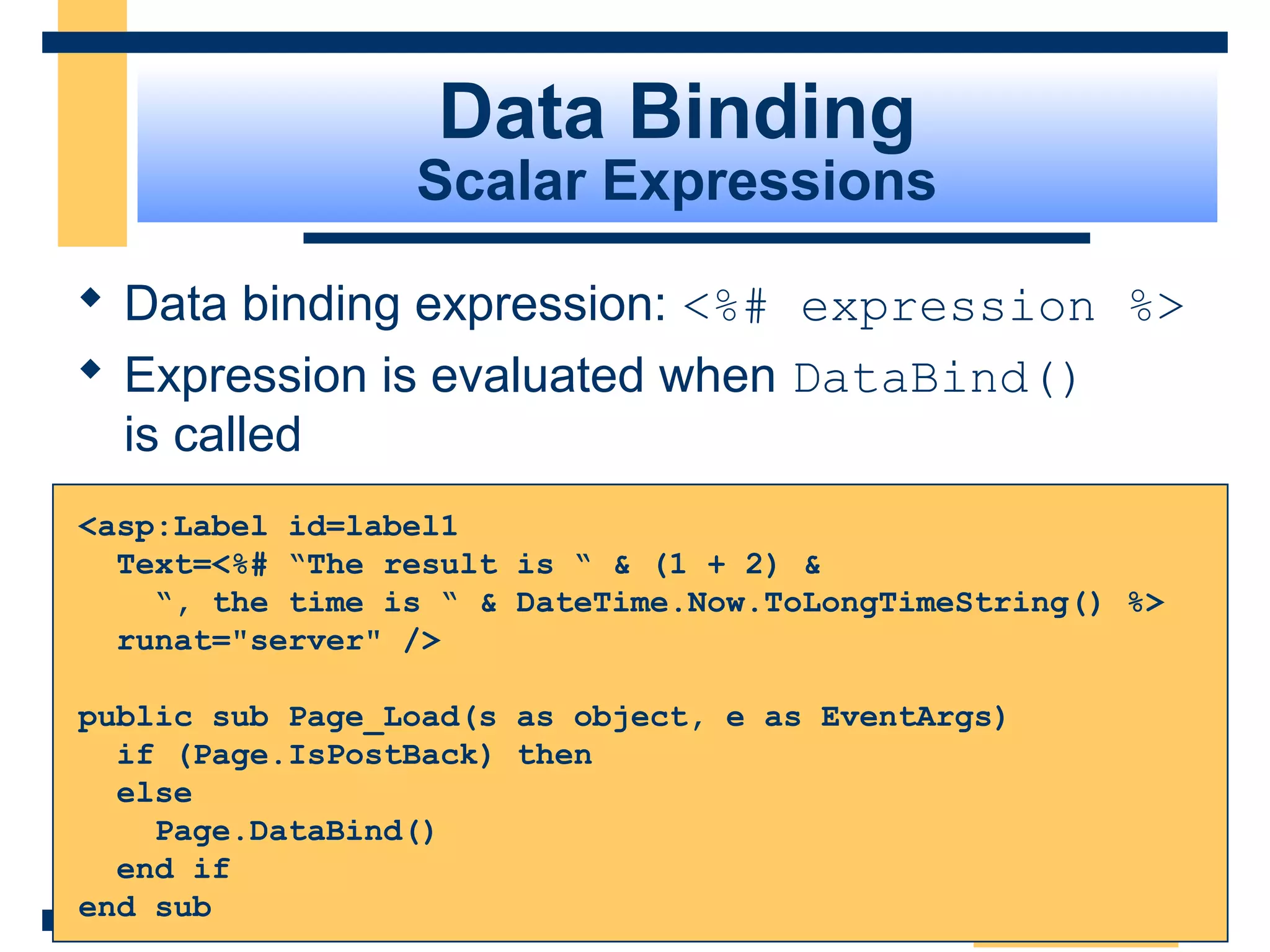 Data Binding
                 Scalar Expressions

 Data binding expression: <%# expression %>
 Expression is evaluated when DataBind()
  is called
<asp:Label id=label1
  Text=<%# “The result is “ & (1 + 2) &
    “, the time is “ & DateTime.Now.ToLongTimeString() %>
  runat="server" />

public sub Page_Load(s as object, e as EventArgs)
  if (Page.IsPostBack) then
  else
    Page.DataBind()
  end if
end sub
                                                    Slide 78 of 72
 