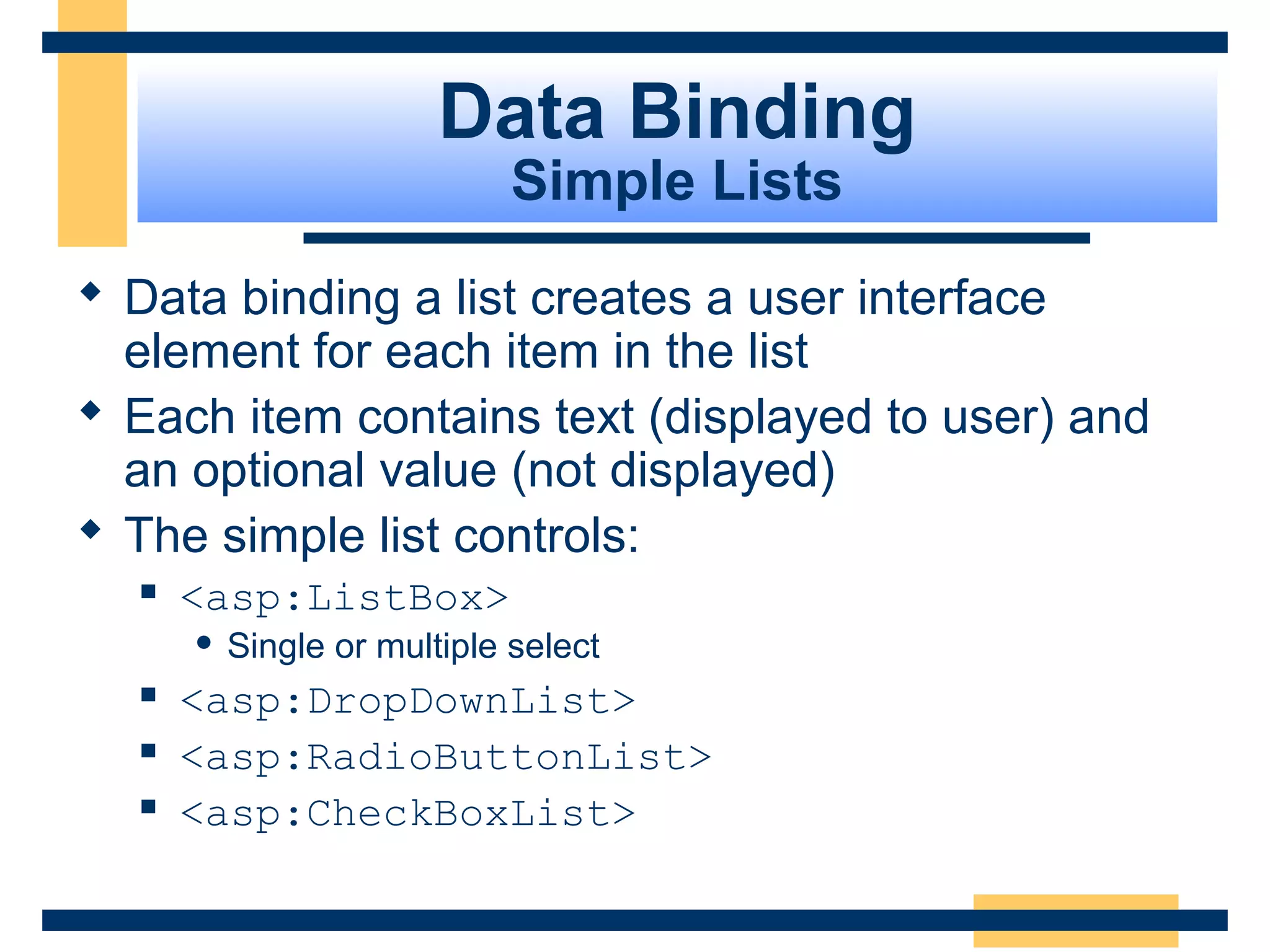 Data Binding
                             Simple Lists
 Data binding a list creates a user interface
  element for each item in the list
 Each item contains text (displayed to user) and
  an optional value (not displayed)
 The simple list controls:
     <asp:ListBox>
         Single or multiple select
     <asp:DropDownList>
     <asp:RadioButtonList>
     <asp:CheckBoxList>

                                            Slide 80 of 72
 