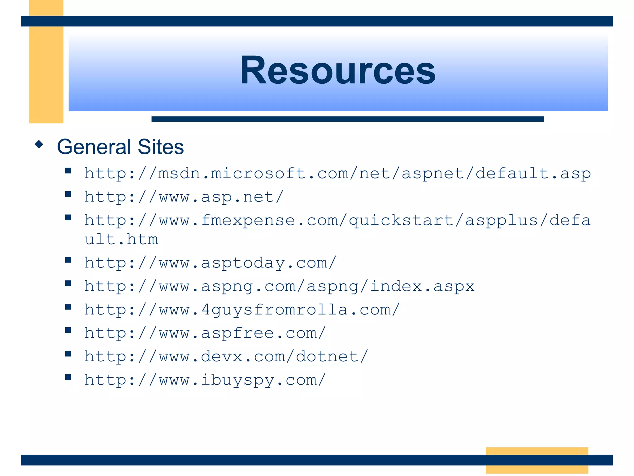 Resources
 General Sites
      http://msdn.microsoft.com/net/aspnet/default.asp
      http://www.asp.net/
      http://www.fmexpense.com/quickstart/aspplus/defa
       ult.htm
      http://www.asptoday.com/
      http://www.aspng.com/aspng/index.aspx
      http://www.4guysfromrolla.com/
      http://www.aspfree.com/
      http://www.devx.com/dotnet/
      http://www.ibuyspy.com/



                                               Slide 83 of 72
 