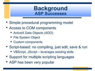 Background
                     ASP Successes

 Simple procedural programming model
 Access to COM components
     ActiveX Data Objects (ADO)
     File System Object
     Custom components
 Script-based: no compiling, just edit, save & run
     VBScript, JScript – leverages existing skills
 Support for multiple scripting languages
 ASP has been very popular
                                                      Slide 10 of 72
 