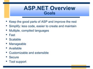 ASP.NET Overview
                             Goals
   Keep the good parts of ASP and improve the rest
   Simplify: less code, easier to create and maintain
   Multiple, compiled languages
   Fast
   Scalable
   Manageable
   Available
   Customizable and extensible
   Secure
   Tool support
                                                     Slide 14 of 72
 