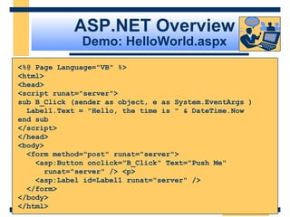ASP.NET Overview
              Demo: HelloWorld.aspx
<%@ Page Language="VB" %>
<html>
<head>
<script runat="server">
sub B_Click (sender as object, e as System.EventArgs )
  Label1.Text = "Hello, the time is " & DateTime.Now
end sub
</script>
</head>
<body>
  <form method="post" runat="server">
    <asp:Button onclick="B_Click" Text="Push Me"
       runat="server" /> <p>
    <asp:Label id=Label1 runat="server" />
  </form>
</body>
</html>
                                                  Slide 16 of 72
 