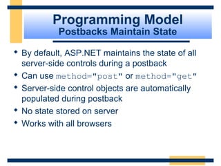 Programming Model
           Postbacks Maintain State

 By default, ASP.NET maintains the state of all
  server-side controls during a postback
 Can use method="post" or method="get"
 Server-side control objects are automatically
  populated during postback
 No state stored on server
 Works with all browsers



                                           Slide 24 of 72
 