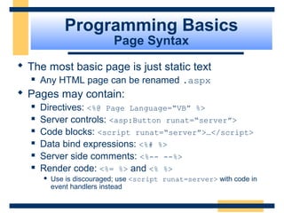 Programming Basics
                           Page Syntax
 The most basic page is just static text
     Any HTML page can be renamed .aspx
 Pages may contain:
     Directives: <%@ Page Language=“VB” %>
     Server controls: <asp:Button runat=“server”>
     Code blocks: <script runat=“server”>…</script>
     Data bind expressions: <%# %>
     Server side comments: <%-- --%>
     Render code: <%= %> and <% %>
         Use is discouraged; use <script runat=server> with code in
          event handlers instead


                                                            Slide 32 of 72
 