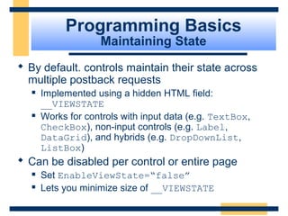 Programming Basics
                    Maintaining State
 By default. controls maintain their state across
  multiple postback requests
      Implemented using a hidden HTML field:
       __VIEWSTATE
      Works for controls with input data (e.g. TextBox,
       CheckBox), non-input controls (e.g. Label,
       DataGrid), and hybrids (e.g. DropDownList,
       ListBox)
 Can be disabled per control or entire page
      Set EnableViewState=“false”
      Lets you minimize size of __VIEWSTATE

                                                    Slide 36 of 72
 