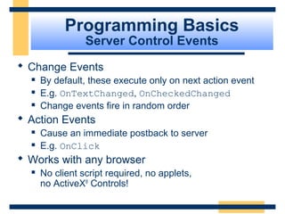 Programming Basics
                 Server Control Events
 Change Events
     By default, these execute only on next action event
     E.g. OnTextChanged, OnCheckedChanged
     Change events fire in random order
 Action Events
     Cause an immediate postback to server
     E.g. OnClick
 Works with any browser
     No client script required, no applets,
      no ActiveX® Controls!

                                                   Slide 43 of 72
 