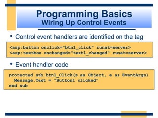 Programming Basics
            Wiring Up Control Events
 Control event handlers are identified on the tag
<asp:button onclick="btn1_click“ runat=server>
<asp:textbox onchanged="text1_changed“ runat=server>

 Event handler code
protected sub btn1_Click(s as Object, e as EventArgs)
  Message.Text = “Button1 clicked”
end sub




                                             Slide 44 of 72
 