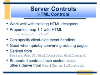 Server Controls
                  HTML Controls

 Work well with existing HTML designers
 Properties map 1:1 with HTML
     table.bgcolor ="red"

 Can specify client-side event handlers
 Good when quickly converting existing pages
 Derived from
  System.Web.UI.HtmlControls.HtmlControl
 Supported controls have custom class,
  others derive from HtmlGenericControl
                                           Slide 51 of 72
 