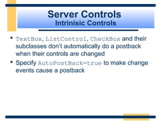 Server Controls
               Intrinisic Controls

 TextBox, ListControl, CheckBox and their
  subclasses don’t automatically do a postback
  when their controls are changed
 Specify AutoPostBack=true to make change
  events cause a postback




                                        Slide 60 of 72
 