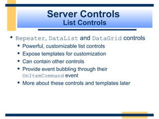 Server Controls
                      List Controls

 Repeater, DataList and DataGrid controls
     Powerful, customizable list controls
     Expose templates for customization
     Can contain other controls
     Provide event bubbling through their
      OnItemCommand event
     More about these controls and templates later




                                                  Slide 62 of 72
 