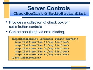 Server Controls
    CheckBoxList & RadioButtonList

 Provides a collection of check box or
  radio button controls
 Can be populated via data binding
   <asp:CheckBoxList id=Check1 runat="server">
     <asp:ListItem>Item 1</asp:ListItem>
     <asp:ListItem>Item 2</asp:ListItem>
     <asp:ListItem>Item 3</asp:ListItem>
     <asp:ListItem>Item 4</asp:ListItem>
     <asp:ListItem>Item 5</asp:ListItem>
   </asp:CheckBoxList>



                                            Slide 63 of 72
 