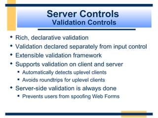 Server Controls
                     Validation Controls

   Rich, declarative validation
   Validation declared separately from input control
   Extensible validation framework
   Supports validation on client and server
       Automatically detects uplevel clients
       Avoids roundtrips for uplevel clients
 Server-side validation is always done
       Prevents users from spoofing Web Forms


                                                 Slide 66 of 72
 