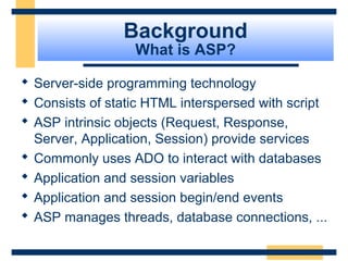 Background
                  What is ASP?

 Server-side programming technology
 Consists of static HTML interspersed with script
 ASP intrinsic objects (Request, Response,
  Server, Application, Session) provide services
 Commonly uses ADO to interact with databases
 Application and session variables
 Application and session begin/end events
 ASP manages threads, database connections, ...

                                          Slide 7 of 72
 