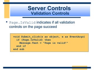 Server Controls
               Validation Controls

 Page.IsValid indicates if all validation
  controls on the page succeed

    void Submit_click(s as object, e as EventArgs)
      if (Page.IsValid) then
        Message.Text = "Page is valid!"
      end if
    end sub




                                             Slide 70 of 72
 