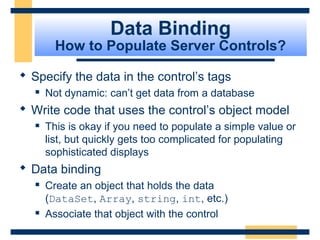 Data Binding
         How to Populate Server Controls?

 Specify the data in the control’s tags
      Not dynamic: can’t get data from a database
 Write code that uses the control’s object model
      This is okay if you need to populate a simple value or
       list, but quickly gets too complicated for populating
       sophisticated displays
 Data binding
      Create an object that holds the data
       (DataSet, Array, string, int, etc.)
      Associate that object with the control
                                                     Slide 75 of 72
 
