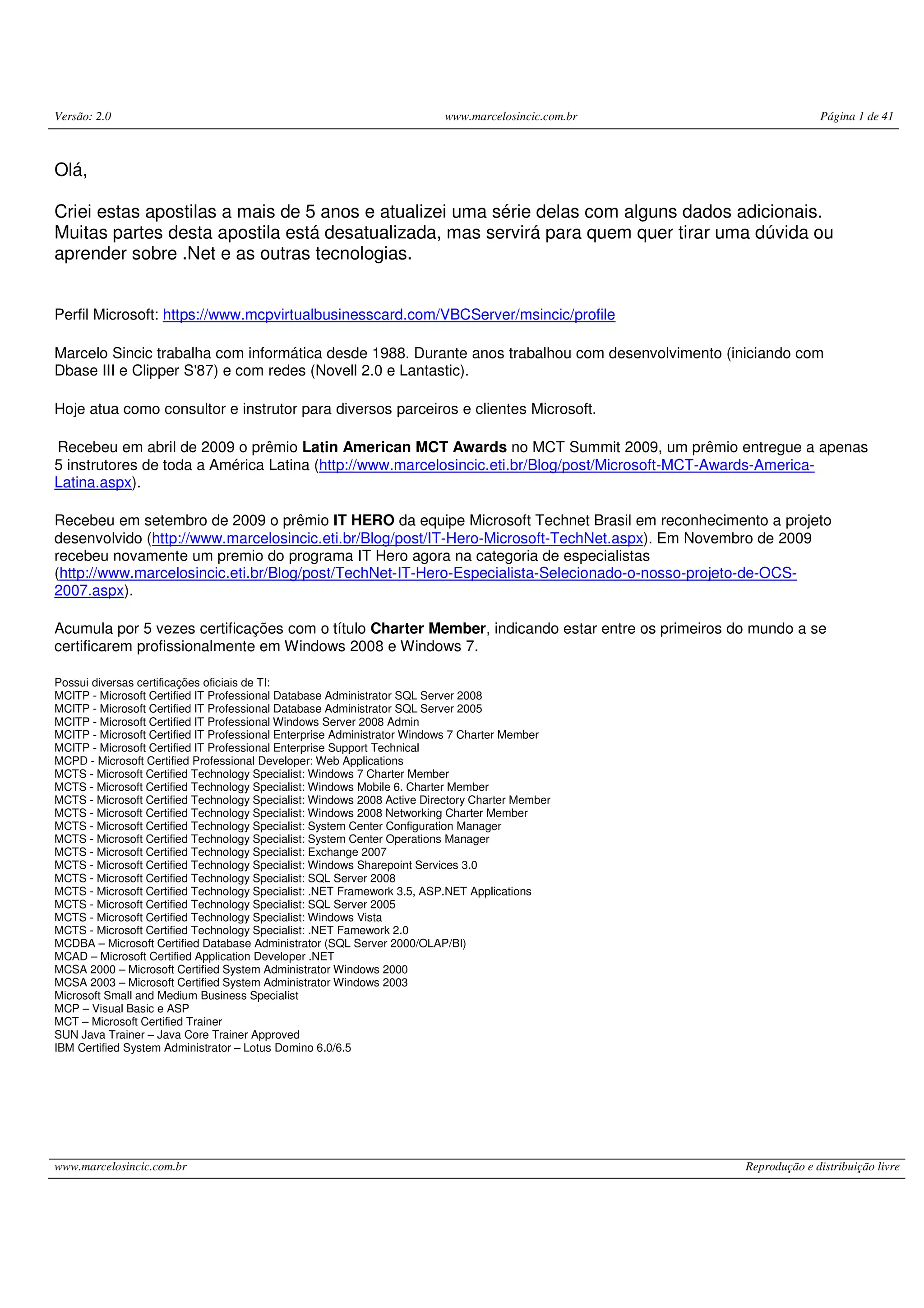Versão: 2.0 www.marcelosincic.com.br Página 1 de 41 www.marcelosincic.com.br Reprodução e distribuição livre Olá, Criei estas apostilas a mais de 5 anos e atualizei uma série delas com alguns dados adicionais. Muitas partes desta apostila está desatualizada, mas servirá para quem quer tirar uma dúvida ou aprender sobre .Net e as outras tecnologias. Perfil Microsoft: https://www.mcpvirtualbusinesscard.com/VBCServer/msincic/profile Marcelo Sincic trabalha com informática desde 1988. Durante anos trabalhou com desenvolvimento (iniciando com Dbase III e Clipper S'87) e com redes (Novell 2.0 e Lantastic). Hoje atua como consultor e instrutor para diversos parceiros e clientes Microsoft. Recebeu em abril de 2009 o prêmio Latin American MCT Awards no MCT Summit 2009, um prêmio entregue a apenas 5 instrutores de toda a América Latina (http://www.marcelosincic.eti.br/Blog/post/Microsoft-MCT-Awards-America- Latina.aspx). Recebeu em setembro de 2009 o prêmio IT HERO da equipe Microsoft Technet Brasil em reconhecimento a projeto desenvolvido (http://www.marcelosincic.eti.br/Blog/post/IT-Hero-Microsoft-TechNet.aspx). Em Novembro de 2009 recebeu novamente um premio do programa IT Hero agora na categoria de especialistas (http://www.marcelosincic.eti.br/Blog/post/TechNet-IT-Hero-Especialista-Selecionado-o-nosso-projeto-de-OCS- 2007.aspx). Acumula por 5 vezes certificações com o título Charter Member, indicando estar entre os primeiros do mundo a se certificarem profissionalmente em Windows 2008 e Windows 7. Possui diversas certificações oficiais de TI: MCITP - Microsoft Certified IT Professional Database Administrator SQL Server 2008 MCITP - Microsoft Certified IT Professional Database Administrator SQL Server 2005 MCITP - Microsoft Certified IT Professional Windows Server 2008 Admin MCITP - Microsoft Certified IT Professional Enterprise Administrator Windows 7 Charter Member MCITP - Microsoft Certified IT Professional Enterprise Support Technical MCPD - Microsoft Certified Professional Developer: Web Applications MCTS - Microsoft Certified Technology Specialist: Windows 7 Charter Member MCTS - Microsoft Certified Technology Specialist: Windows Mobile 6. Charter Member MCTS - Microsoft Certified Technology Specialist: Windows 2008 Active Directory Charter Member MCTS - Microsoft Certified Technology Specialist: Windows 2008 Networking Charter Member MCTS - Microsoft Certified Technology Specialist: System Center Configuration Manager MCTS - Microsoft Certified Technology Specialist: System Center Operations Manager MCTS - Microsoft Certified Technology Specialist: Exchange 2007 MCTS - Microsoft Certified Technology Specialist: Windows Sharepoint Services 3.0 MCTS - Microsoft Certified Technology Specialist: SQL Server 2008 MCTS - Microsoft Certified Technology Specialist: .NET Framework 3.5, ASP.NET Applications MCTS - Microsoft Certified Technology Specialist: SQL Server 2005 MCTS - Microsoft Certified Technology Specialist: Windows Vista MCTS - Microsoft Certified Technology Specialist: .NET Famework 2.0 MCDBA – Microsoft Certified Database Administrator (SQL Server 2000/OLAP/BI) MCAD – Microsoft Certified Application Developer .NET MCSA 2000 – Microsoft Certified System Administrator Windows 2000 MCSA 2003 – Microsoft Certified System Administrator Windows 2003 Microsoft Small and Medium Business Specialist MCP – Visual Basic e ASP MCT – Microsoft Certified Trainer SUN Java Trainer – Java Core Trainer Approved IBM Certified System Administrator – Lotus Domino 6.0/6.5 