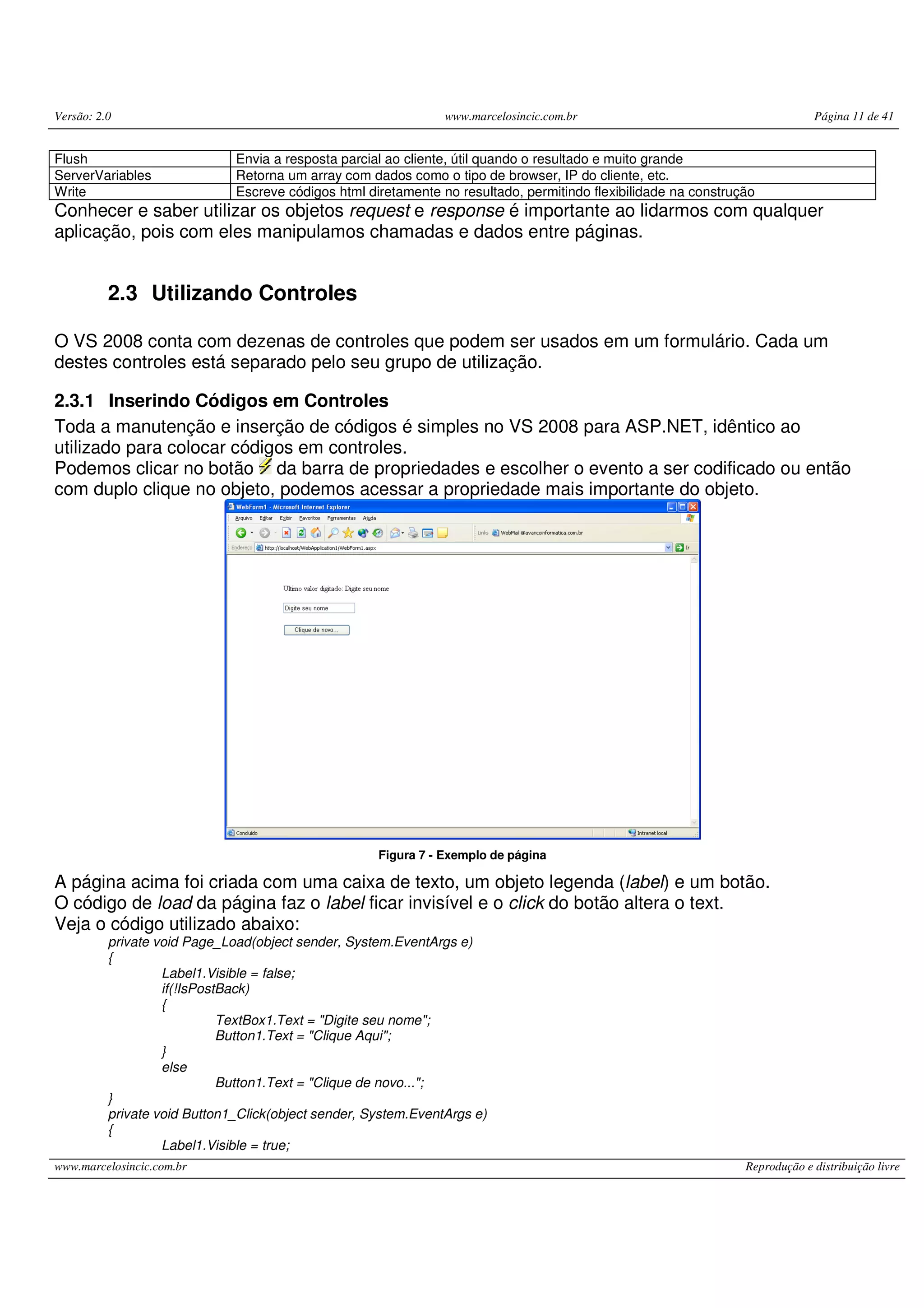 Versão: 2.0 www.marcelosincic.com.br Página 11 de 41 www.marcelosincic.com.br Reprodução e distribuição livre Flush Envia a resposta parcial ao cliente, útil quando o resultado e muito grande ServerVariables Retorna um array com dados como o tipo de browser, IP do cliente, etc. Write Escreve códigos html diretamente no resultado, permitindo flexibilidade na construção Conhecer e saber utilizar os objetos request e response é importante ao lidarmos com qualquer aplicação, pois com eles manipulamos chamadas e dados entre páginas. 2.3 Utilizando Controles O VS 2008 conta com dezenas de controles que podem ser usados em um formulário. Cada um destes controles está separado pelo seu grupo de utilização. 2.3.1 Inserindo Códigos em Controles Toda a manutenção e inserção de códigos é simples no VS 2008 para ASP.NET, idêntico ao utilizado para colocar códigos em controles. Podemos clicar no botão da barra de propriedades e escolher o evento a ser codificado ou então com duplo clique no objeto, podemos acessar a propriedade mais importante do objeto. - Figura 7 - Exemplo de página A página acima foi criada com uma caixa de texto, um objeto legenda (label) e um botão. O código de load da página faz o label ficar invisível e o click do botão altera o text. Veja o código utilizado abaixo: private void Page_Load(object sender, System.EventArgs e) { Label1.Visible = false; if(!IsPostBack) { TextBox1.Text = "Digite seu nome"; Button1.Text = "Clique Aqui"; } else Button1.Text = "Clique de novo..."; } private void Button1_Click(object sender, System.EventArgs e) { Label1.Visible = true; 