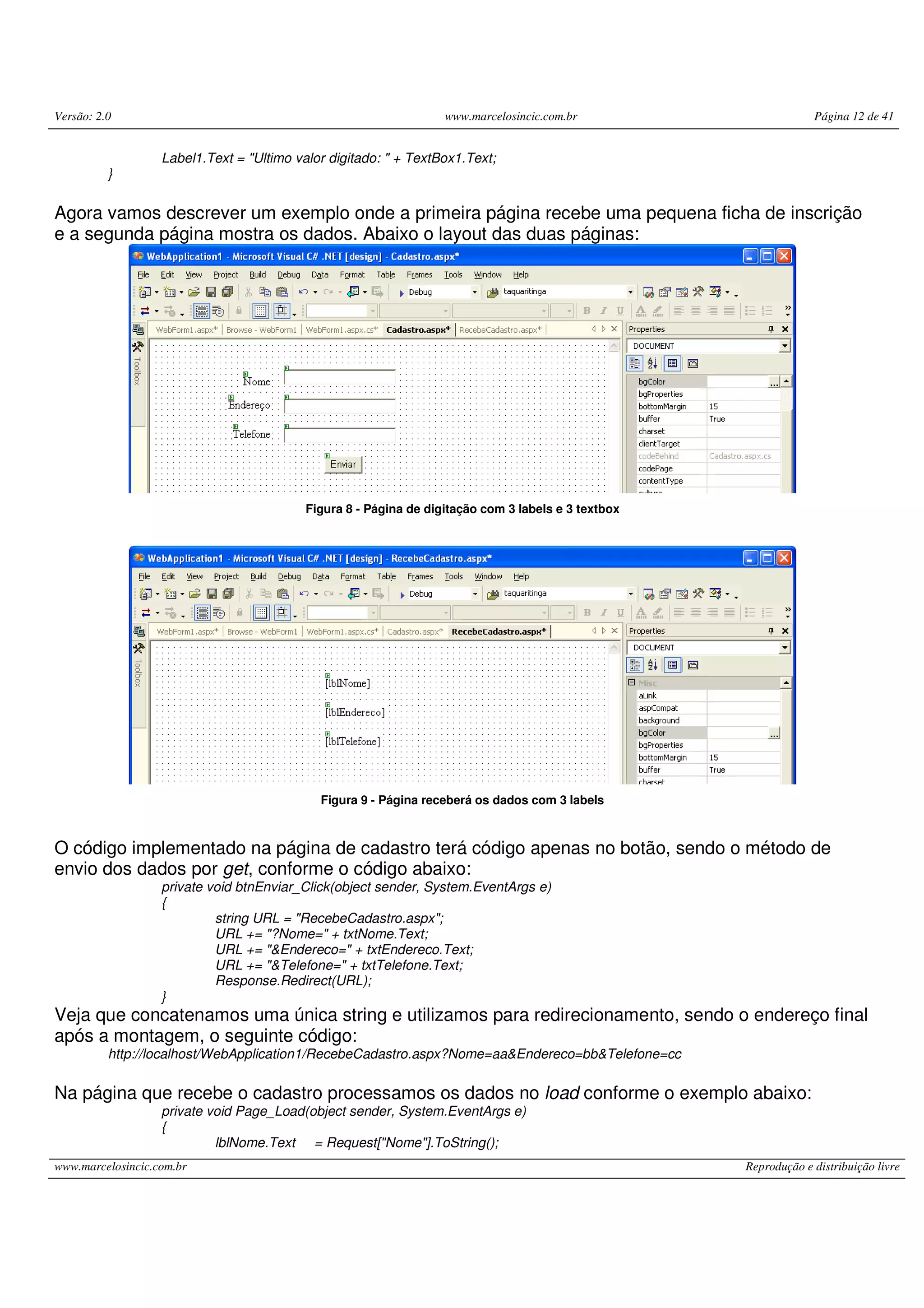 Versão: 2.0 www.marcelosincic.com.br Página 12 de 41 www.marcelosincic.com.br Reprodução e distribuição livre Label1.Text = "Ultimo valor digitado: " + TextBox1.Text; } Agora vamos descrever um exemplo onde a primeira página recebe uma pequena ficha de inscrição e a segunda página mostra os dados. Abaixo o layout das duas páginas: Figura 8 - Página de digitação com 3 labels e 3 textbox Figura 9 - Página receberá os dados com 3 labels O código implementado na página de cadastro terá código apenas no botão, sendo o método de envio dos dados por get, conforme o código abaixo: private void btnEnviar_Click(object sender, System.EventArgs e) { string URL = "RecebeCadastro.aspx"; URL += "?Nome=" + txtNome.Text; URL += "&Endereco=" + txtEndereco.Text; URL += "&Telefone=" + txtTelefone.Text; Response.Redirect(URL); } Veja que concatenamos uma única string e utilizamos para redirecionamento, sendo o endereço final após a montagem, o seguinte código: http://localhost/WebApplication1/RecebeCadastro.aspx?Nome=aa&Endereco=bb&Telefone=cc Na página que recebe o cadastro processamos os dados no load conforme o exemplo abaixo: private void Page_Load(object sender, System.EventArgs e) { lblNome.Text = Request["Nome"].ToString(); 