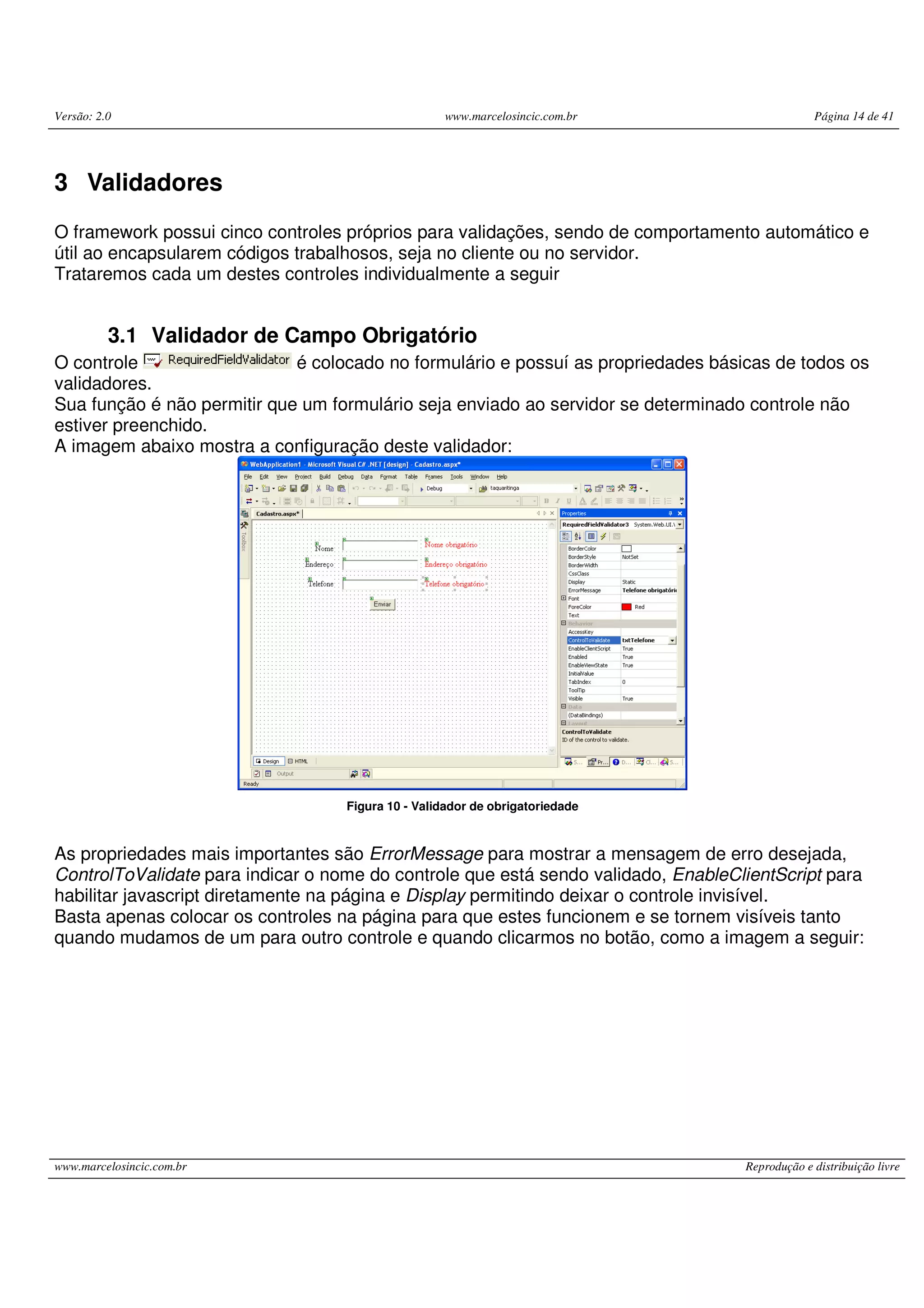 Versão: 2.0 www.marcelosincic.com.br Página 14 de 41 www.marcelosincic.com.br Reprodução e distribuição livre 3 Validadores O framework possui cinco controles próprios para validações, sendo de comportamento automático e útil ao encapsularem códigos trabalhosos, seja no cliente ou no servidor. Trataremos cada um destes controles individualmente a seguir 3.1 Validador de Campo Obrigatório O controle é colocado no formulário e possuí as propriedades básicas de todos os validadores. Sua função é não permitir que um formulário seja enviado ao servidor se determinado controle não estiver preenchido. A imagem abaixo mostra a configuração deste validador: Figura 10 - Validador de obrigatoriedade As propriedades mais importantes são ErrorMessage para mostrar a mensagem de erro desejada, ControlToValidate para indicar o nome do controle que está sendo validado, EnableClientScript para habilitar javascript diretamente na página e Display permitindo deixar o controle invisível. Basta apenas colocar os controles na página para que estes funcionem e se tornem visíveis tanto quando mudamos de um para outro controle e quando clicarmos no botão, como a imagem a seguir: 