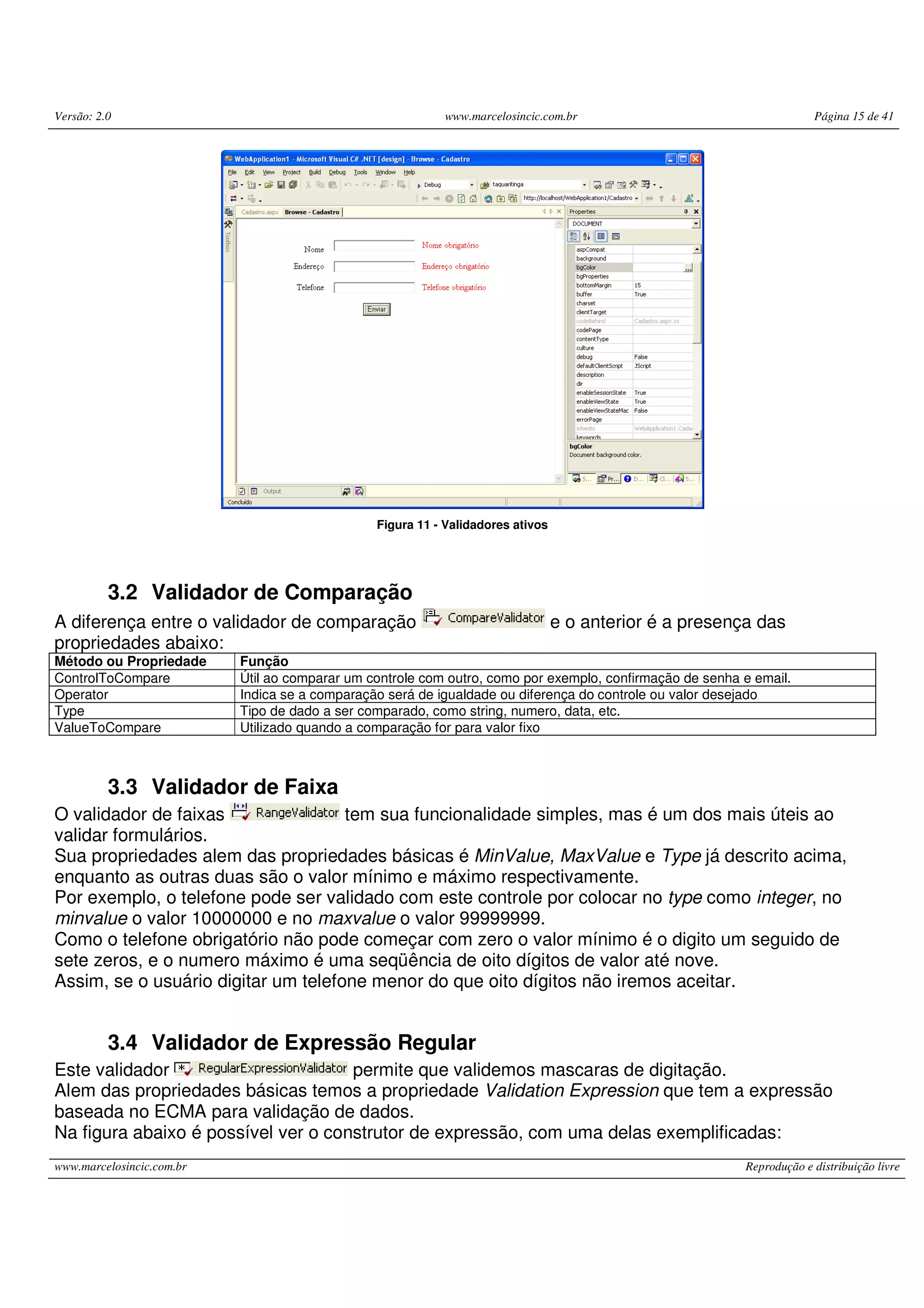 Versão: 2.0 www.marcelosincic.com.br Página 15 de 41 www.marcelosincic.com.br Reprodução e distribuição livre Figura 11 - Validadores ativos 3.2 Validador de Comparação A diferença entre o validador de comparação e o anterior é a presença das propriedades abaixo: Método ou Propriedade Função ControlToCompare Útil ao comparar um controle com outro, como por exemplo, confirmação de senha e email. Operator Indica se a comparação será de igualdade ou diferença do controle ou valor desejado Type Tipo de dado a ser comparado, como string, numero, data, etc. ValueToCompare Utilizado quando a comparação for para valor fixo 3.3 Validador de Faixa O validador de faixas tem sua funcionalidade simples, mas é um dos mais úteis ao validar formulários. Sua propriedades alem das propriedades básicas é MinValue, MaxValue e Type já descrito acima, enquanto as outras duas são o valor mínimo e máximo respectivamente. Por exemplo, o telefone pode ser validado com este controle por colocar no type como integer, no minvalue o valor 10000000 e no maxvalue o valor 99999999. Como o telefone obrigatório não pode começar com zero o valor mínimo é o digito um seguido de sete zeros, e o numero máximo é uma seqüência de oito dígitos de valor até nove. Assim, se o usuário digitar um telefone menor do que oito dígitos não iremos aceitar. 3.4 Validador de Expressão Regular Este validador permite que validemos mascaras de digitação. Alem das propriedades básicas temos a propriedade Validation Expression que tem a expressão baseada no ECMA para validação de dados. Na figura abaixo é possível ver o construtor de expressão, com uma delas exemplificadas: 