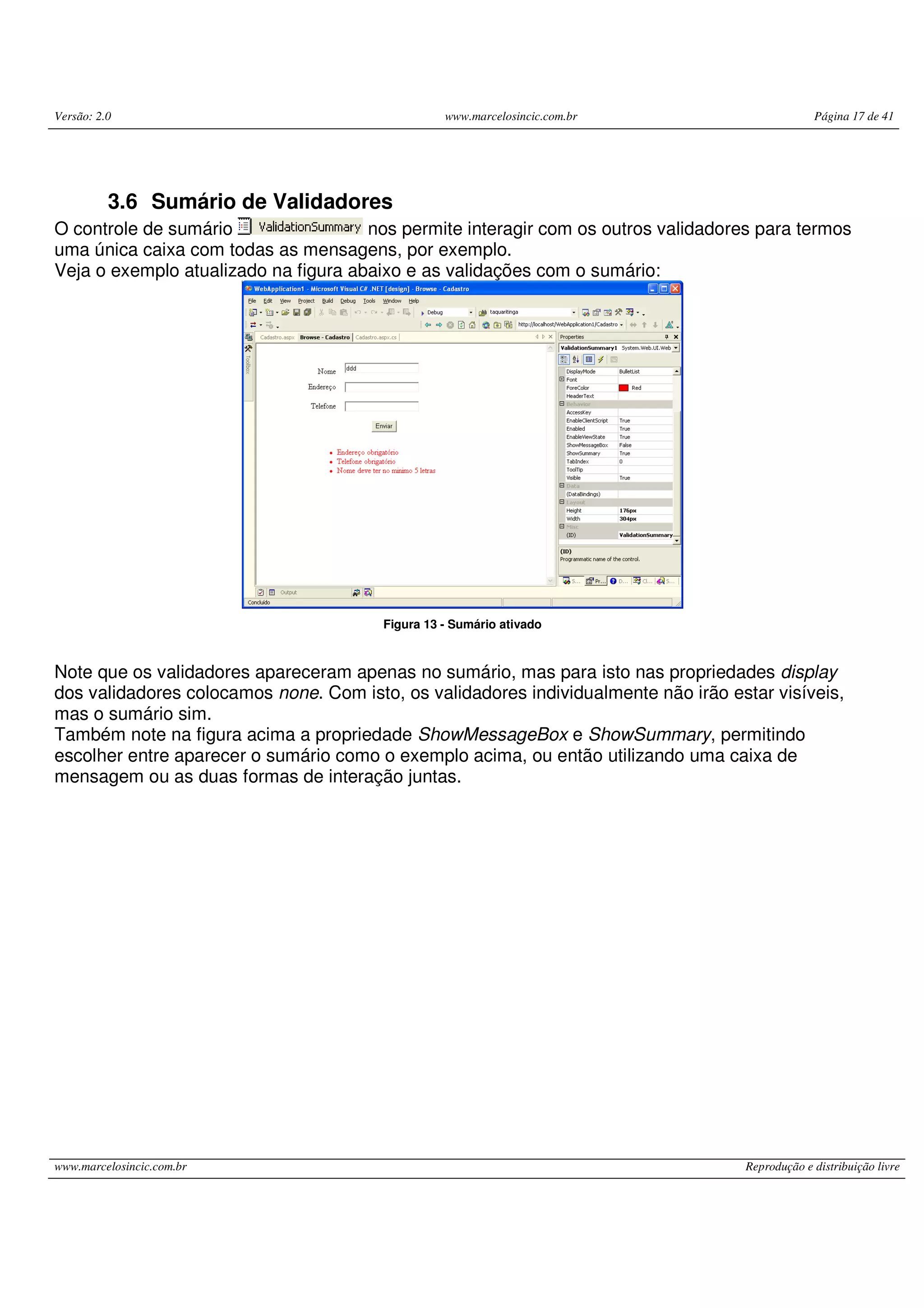Versão: 2.0 www.marcelosincic.com.br Página 17 de 41 www.marcelosincic.com.br Reprodução e distribuição livre 3.6 Sumário de Validadores O controle de sumário nos permite interagir com os outros validadores para termos uma única caixa com todas as mensagens, por exemplo. Veja o exemplo atualizado na figura abaixo e as validações com o sumário: Figura 13 - Sumário ativado Note que os validadores apareceram apenas no sumário, mas para isto nas propriedades display dos validadores colocamos none. Com isto, os validadores individualmente não irão estar visíveis, mas o sumário sim. Também note na figura acima a propriedade ShowMessageBox e ShowSummary, permitindo escolher entre aparecer o sumário como o exemplo acima, ou então utilizando uma caixa de mensagem ou as duas formas de interação juntas. 