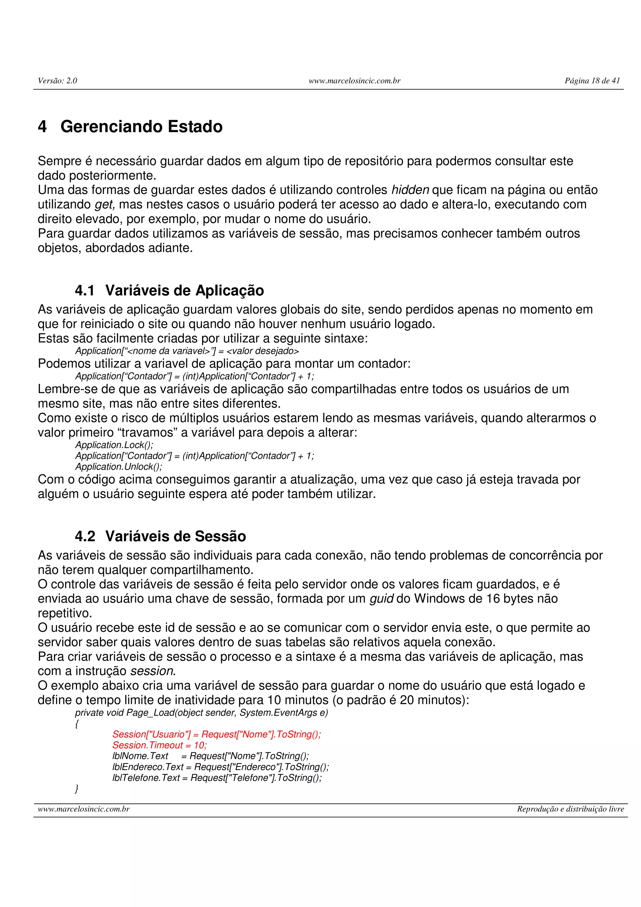 Versão: 2.0 www.marcelosincic.com.br Página 18 de 41 www.marcelosincic.com.br Reprodução e distribuição livre 4 Gerenciando Estado Sempre é necessário guardar dados em algum tipo de repositório para podermos consultar este dado posteriormente. Uma das formas de guardar estes dados é utilizando controles hidden que ficam na página ou então utilizando get, mas nestes casos o usuário poderá ter acesso ao dado e altera-lo, executando com direito elevado, por exemplo, por mudar o nome do usuário. Para guardar dados utilizamos as variáveis de sessão, mas precisamos conhecer também outros objetos, abordados adiante. 4.1 Variáveis de Aplicação As variáveis de aplicação guardam valores globais do site, sendo perdidos apenas no momento em que for reiniciado o site ou quando não houver nenhum usuário logado. Estas são facilmente criadas por utilizar a seguinte sintaxe: Application[“<nome da variavel>”] = <valor desejado> Podemos utilizar a variavel de aplicação para montar um contador: Application[“Contador”] = (int)Application[“Contador”] + 1; Lembre-se de que as variáveis de aplicação são compartilhadas entre todos os usuários de um mesmo site, mas não entre sites diferentes. Como existe o risco de múltiplos usuários estarem lendo as mesmas variáveis, quando alterarmos o valor primeiro “travamos” a variável para depois a alterar: Application.Lock(); Application[“Contador”] = (int)Application[“Contador”] + 1; Application.Unlock(); Com o código acima conseguimos garantir a atualização, uma vez que caso já esteja travada por alguém o usuário seguinte espera até poder também utilizar. 4.2 Variáveis de Sessão As variáveis de sessão são individuais para cada conexão, não tendo problemas de concorrência por não terem qualquer compartilhamento. O controle das variáveis de sessão é feita pelo servidor onde os valores ficam guardados, e é enviada ao usuário uma chave de sessão, formada por um guid do Windows de 16 bytes não repetitivo. O usuário recebe este id de sessão e ao se comunicar com o servidor envia este, o que permite ao servidor saber quais valores dentro de suas tabelas são relativos aquela conexão. Para criar variáveis de sessão o processo e a sintaxe é a mesma das variáveis de aplicação, mas com a instrução session. O exemplo abaixo cria uma variável de sessão para guardar o nome do usuário que está logado e define o tempo limite de inatividade para 10 minutos (o padrão é 20 minutos): private void Page_Load(object sender, System.EventArgs e) { Session["Usuario"] = Request["Nome"].ToString(); Session.Timeout = 10; lblNome.Text = Request["Nome"].ToString(); lblEndereco.Text = Request["Endereco"].ToString(); lblTelefone.Text = Request["Telefone"].ToString(); } 