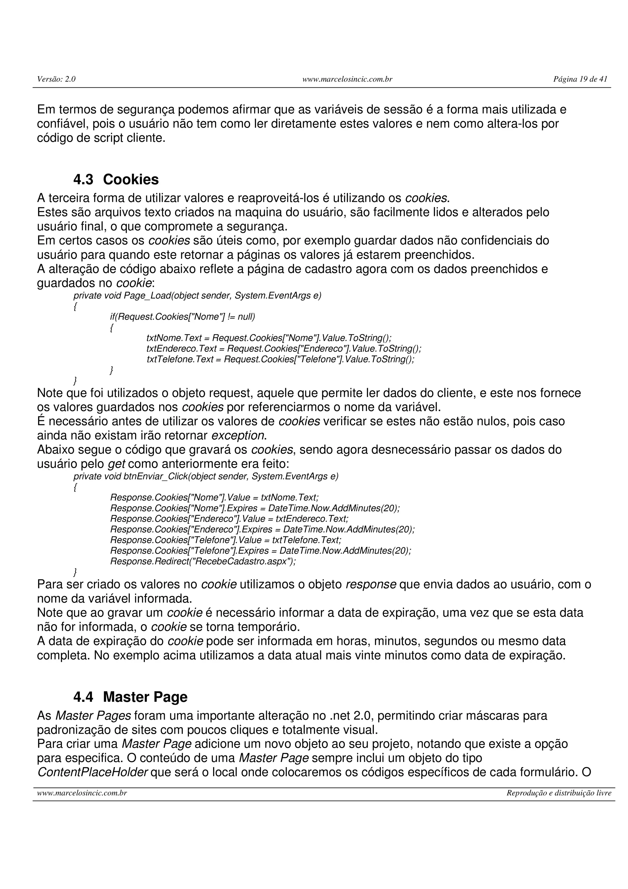Versão: 2.0 www.marcelosincic.com.br Página 19 de 41 www.marcelosincic.com.br Reprodução e distribuição livre Em termos de segurança podemos afirmar que as variáveis de sessão é a forma mais utilizada e confiável, pois o usuário não tem como ler diretamente estes valores e nem como altera-los por código de script cliente. 4.3 Cookies A terceira forma de utilizar valores e reaproveitá-los é utilizando os cookies. Estes são arquivos texto criados na maquina do usuário, são facilmente lidos e alterados pelo usuário final, o que compromete a segurança. Em certos casos os cookies são úteis como, por exemplo guardar dados não confidenciais do usuário para quando este retornar a páginas os valores já estarem preenchidos. A alteração de código abaixo reflete a página de cadastro agora com os dados preenchidos e guardados no cookie: private void Page_Load(object sender, System.EventArgs e) { if(Request.Cookies["Nome"] != null) { txtNome.Text = Request.Cookies["Nome"].Value.ToString(); txtEndereco.Text = Request.Cookies["Endereco"].Value.ToString(); txtTelefone.Text = Request.Cookies["Telefone"].Value.ToString(); } } Note que foi utilizados o objeto request, aquele que permite ler dados do cliente, e este nos fornece os valores guardados nos cookies por referenciarmos o nome da variável. É necessário antes de utilizar os valores de cookies verificar se estes não estão nulos, pois caso ainda não existam irão retornar exception. Abaixo segue o código que gravará os cookies, sendo agora desnecessário passar os dados do usuário pelo get como anteriormente era feito: private void btnEnviar_Click(object sender, System.EventArgs e) { Response.Cookies["Nome"].Value = txtNome.Text; Response.Cookies["Nome"].Expires = DateTime.Now.AddMinutes(20); Response.Cookies["Endereco"].Value = txtEndereco.Text; Response.Cookies["Endereco"].Expires = DateTime.Now.AddMinutes(20); Response.Cookies["Telefone"].Value = txtTelefone.Text; Response.Cookies["Telefone"].Expires = DateTime.Now.AddMinutes(20); Response.Redirect("RecebeCadastro.aspx"); } Para ser criado os valores no cookie utilizamos o objeto response que envia dados ao usuário, com o nome da variável informada. Note que ao gravar um cookie é necessário informar a data de expiração, uma vez que se esta data não for informada, o cookie se torna temporário. A data de expiração do cookie pode ser informada em horas, minutos, segundos ou mesmo data completa. No exemplo acima utilizamos a data atual mais vinte minutos como data de expiração. 4.4 Master Page As Master Pages foram uma importante alteração no .net 2.0, permitindo criar máscaras para padronização de sites com poucos cliques e totalmente visual. Para criar uma Master Page adicione um novo objeto ao seu projeto, notando que existe a opção para especifica. O conteúdo de uma Master Page sempre inclui um objeto do tipo ContentPlaceHolder que será o local onde colocaremos os códigos específicos de cada formulário. O 