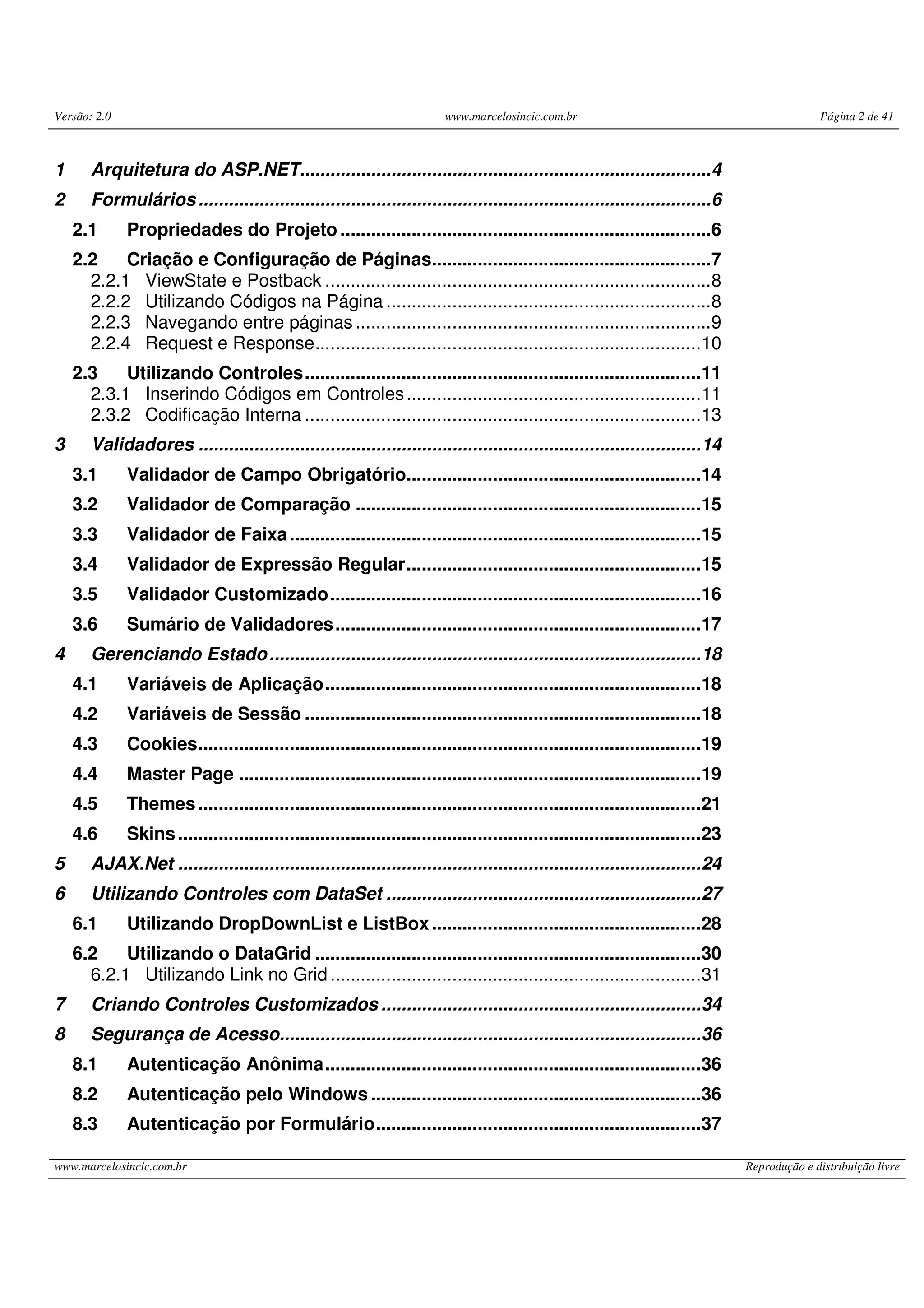 Versão: 2.0 www.marcelosincic.com.br Página 2 de 41 www.marcelosincic.com.br Reprodução e distribuição livre 1 Arquitetura do ASP.NET.................................................................................4 2 Formulários.....................................................................................................6 2.1 Propriedades do Projeto .........................................................................6 2.2 Criação e Configuração de Páginas.......................................................7 2.2.1 ViewState e Postback ............................................................................8 2.2.2 Utilizando Códigos na Página ................................................................8 2.2.3 Navegando entre páginas ......................................................................9 2.2.4 Request e Response............................................................................10 2.3 Utilizando Controles..............................................................................11 2.3.1 Inserindo Códigos em Controles..........................................................11 2.3.2 Codificação Interna ..............................................................................13 3 Validadores ...................................................................................................14 3.1 Validador de Campo Obrigatório..........................................................14 3.2 Validador de Comparação ....................................................................15 3.3 Validador de Faixa.................................................................................15 3.4 Validador de Expressão Regular..........................................................15 3.5 Validador Customizado.........................................................................16 3.6 Sumário de Validadores........................................................................17 4 Gerenciando Estado.....................................................................................18 4.1 Variáveis de Aplicação..........................................................................18 4.2 Variáveis de Sessão ..............................................................................18 4.3 Cookies...................................................................................................19 4.4 Master Page ...........................................................................................19 4.5 Themes...................................................................................................21 4.6 Skins.......................................................................................................23 5 AJAX.Net .......................................................................................................24 6 Utilizando Controles com DataSet ..............................................................27 6.1 Utilizando DropDownList e ListBox.....................................................28 6.2 Utilizando o DataGrid ............................................................................30 6.2.1 Utilizando Link no Grid.........................................................................31 7 Criando Controles Customizados ...............................................................34 8 Segurança de Acesso...................................................................................36 8.1 Autenticação Anônima..........................................................................36 8.2 Autenticação pelo Windows .................................................................36 8.3 Autenticação por Formulário................................................................37 