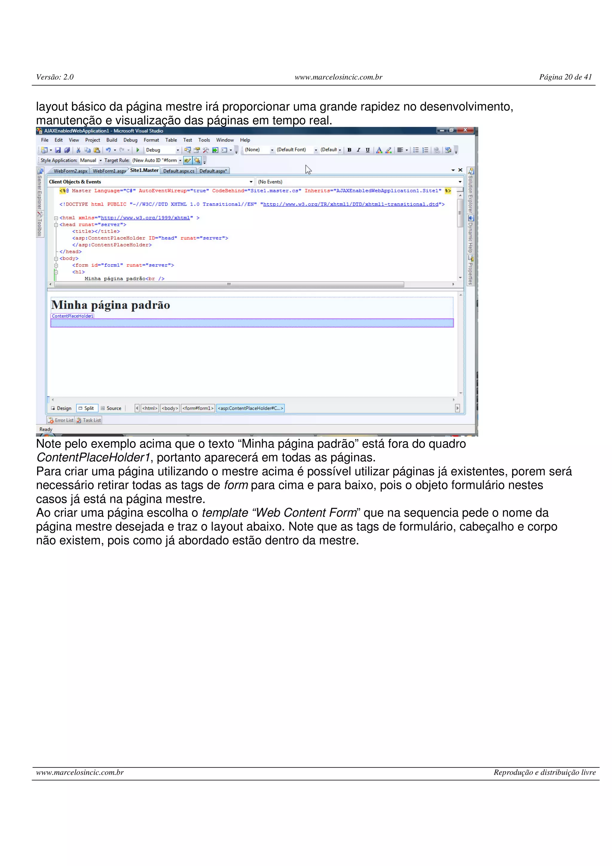 Versão: 2.0 www.marcelosincic.com.br Página 20 de 41 www.marcelosincic.com.br Reprodução e distribuição livre layout básico da página mestre irá proporcionar uma grande rapidez no desenvolvimento, manutenção e visualização das páginas em tempo real. Note pelo exemplo acima que o texto “Minha página padrão” está fora do quadro ContentPlaceHolder1, portanto aparecerá em todas as páginas. Para criar uma página utilizando o mestre acima é possível utilizar páginas já existentes, porem será necessário retirar todas as tags de form para cima e para baixo, pois o objeto formulário nestes casos já está na página mestre. Ao criar uma página escolha o template “Web Content Form” que na sequencia pede o nome da página mestre desejada e traz o layout abaixo. Note que as tags de formulário, cabeçalho e corpo não existem, pois como já abordado estão dentro da mestre. 