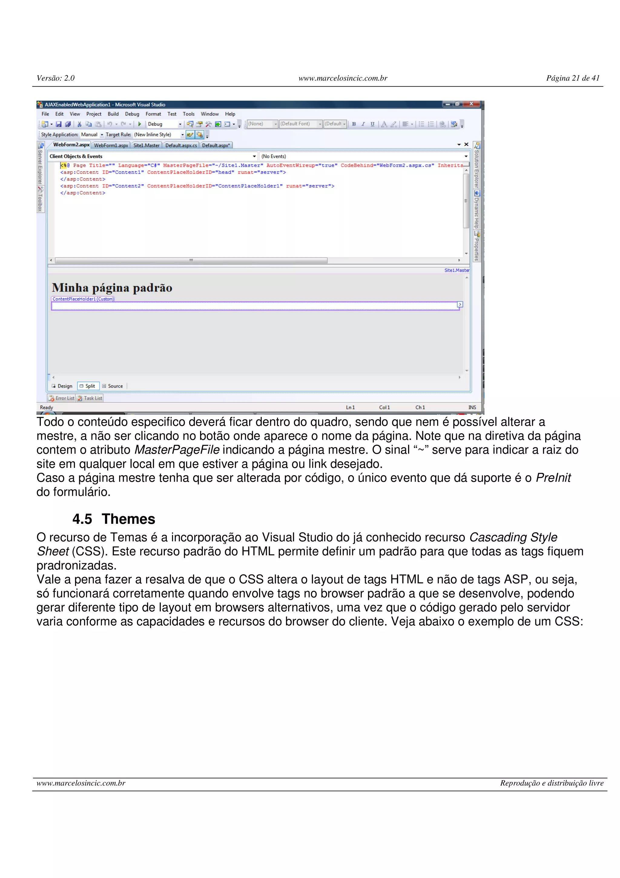 Versão: 2.0 www.marcelosincic.com.br Página 21 de 41 www.marcelosincic.com.br Reprodução e distribuição livre Todo o conteúdo especifico deverá ficar dentro do quadro, sendo que nem é possível alterar a mestre, a não ser clicando no botão onde aparece o nome da página. Note que na diretiva da página contem o atributo MasterPageFile indicando a página mestre. O sinal “~” serve para indicar a raiz do site em qualquer local em que estiver a página ou link desejado. Caso a página mestre tenha que ser alterada por código, o único evento que dá suporte é o PreInit do formulário. 4.5 Themes O recurso de Temas é a incorporação ao Visual Studio do já conhecido recurso Cascading Style Sheet (CSS). Este recurso padrão do HTML permite definir um padrão para que todas as tags fiquem pradronizadas. Vale a pena fazer a resalva de que o CSS altera o layout de tags HTML e não de tags ASP, ou seja, só funcionará corretamente quando envolve tags no browser padrão a que se desenvolve, podendo gerar diferente tipo de layout em browsers alternativos, uma vez que o código gerado pelo servidor varia conforme as capacidades e recursos do browser do cliente. Veja abaixo o exemplo de um CSS: 
