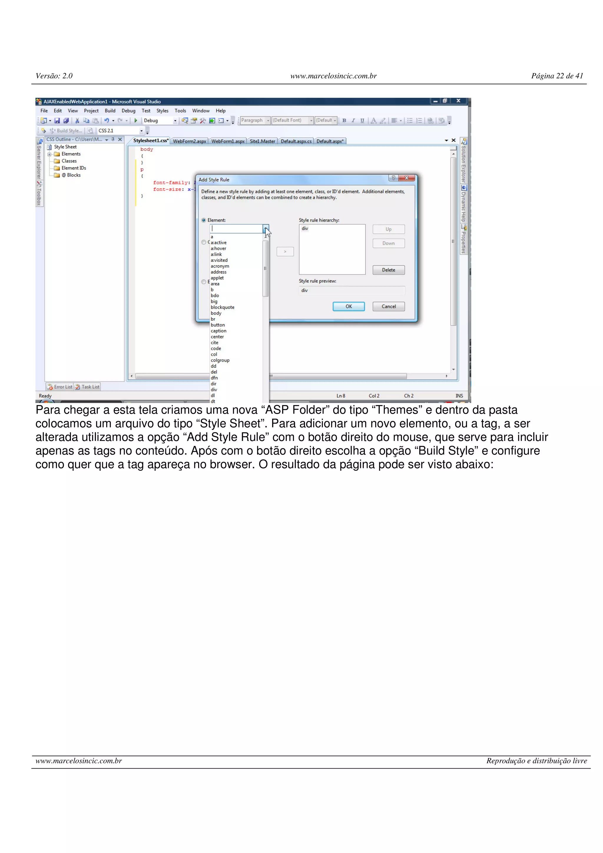 Versão: 2.0 www.marcelosincic.com.br Página 22 de 41 www.marcelosincic.com.br Reprodução e distribuição livre Para chegar a esta tela criamos uma nova “ASP Folder” do tipo “Themes” e dentro da pasta colocamos um arquivo do tipo “Style Sheet”. Para adicionar um novo elemento, ou a tag, a ser alterada utilizamos a opção “Add Style Rule” com o botão direito do mouse, que serve para incluir apenas as tags no conteúdo. Após com o botão direito escolha a opção “Build Style” e configure como quer que a tag apareça no browser. O resultado da página pode ser visto abaixo: 