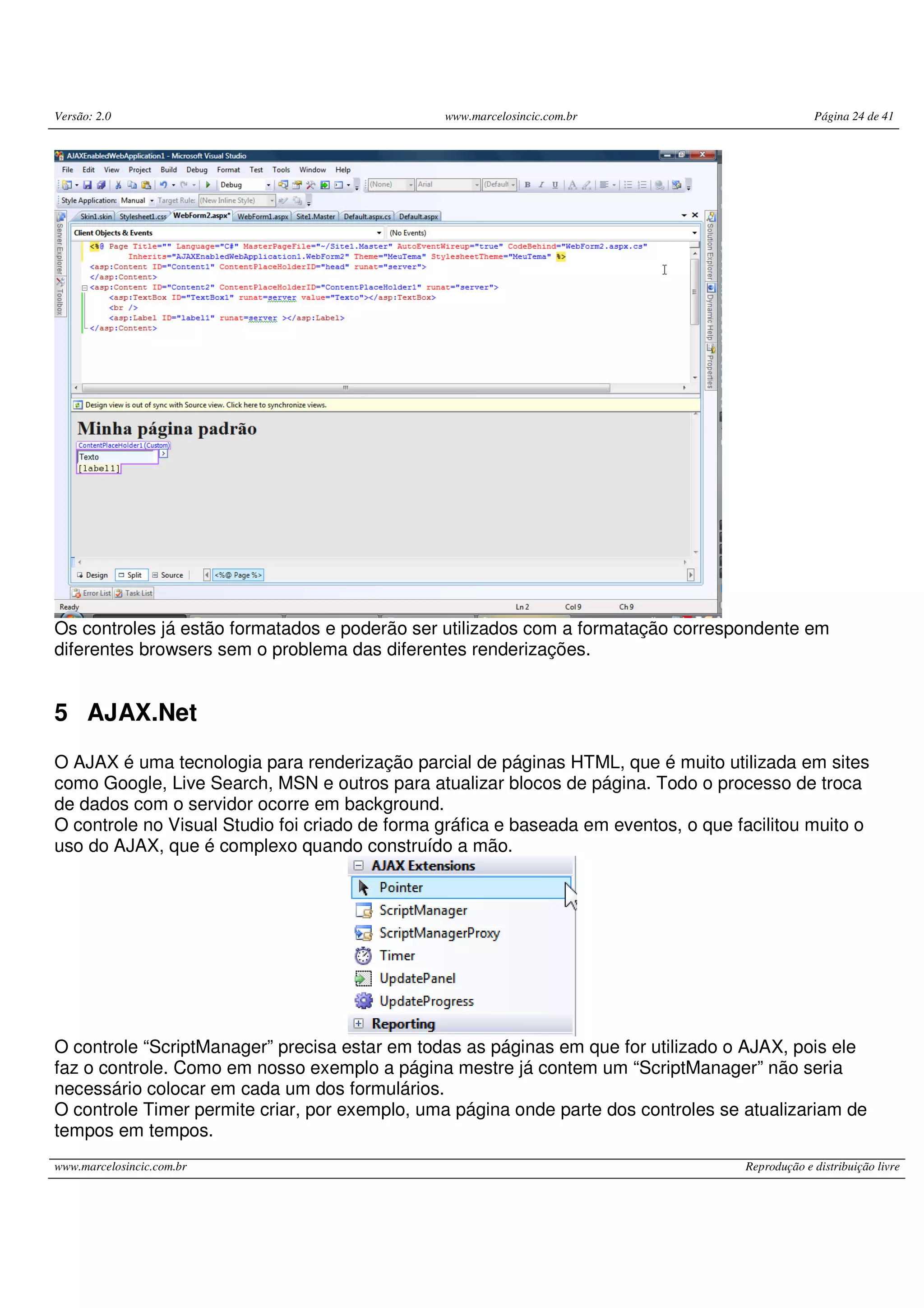 Versão: 2.0 www.marcelosincic.com.br Página 24 de 41 www.marcelosincic.com.br Reprodução e distribuição livre Os controles já estão formatados e poderão ser utilizados com a formatação correspondente em diferentes browsers sem o problema das diferentes renderizações. 5 AJAX.Net O AJAX é uma tecnologia para renderização parcial de páginas HTML, que é muito utilizada em sites como Google, Live Search, MSN e outros para atualizar blocos de página. Todo o processo de troca de dados com o servidor ocorre em background. O controle no Visual Studio foi criado de forma gráfica e baseada em eventos, o que facilitou muito o uso do AJAX, que é complexo quando construído a mão. O controle “ScriptManager” precisa estar em todas as páginas em que for utilizado o AJAX, pois ele faz o controle. Como em nosso exemplo a página mestre já contem um “ScriptManager” não seria necessário colocar em cada um dos formulários. O controle Timer permite criar, por exemplo, uma página onde parte dos controles se atualizariam de tempos em tempos. 