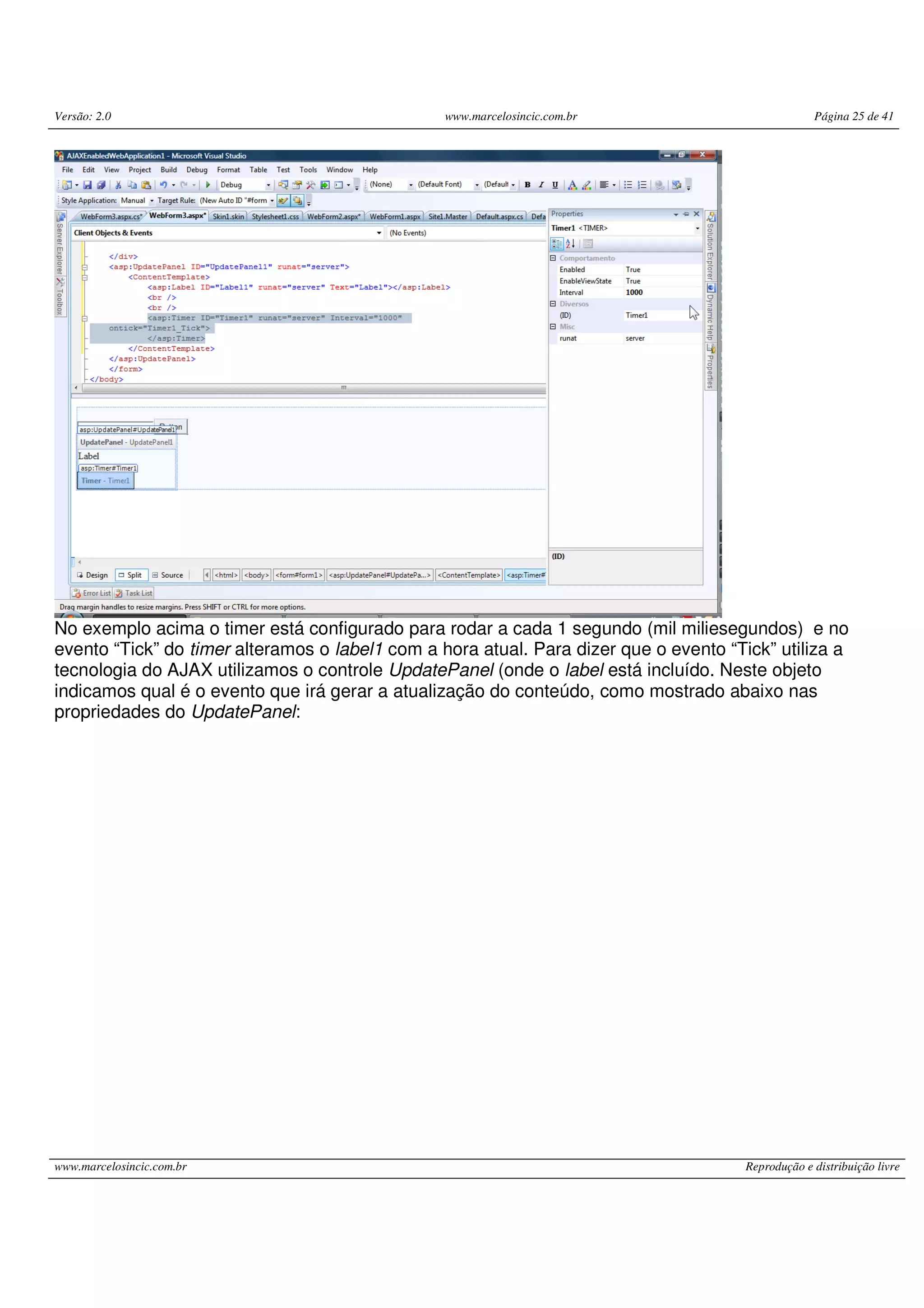 Versão: 2.0 www.marcelosincic.com.br Página 25 de 41 www.marcelosincic.com.br Reprodução e distribuição livre No exemplo acima o timer está configurado para rodar a cada 1 segundo (mil miliesegundos) e no evento “Tick” do timer alteramos o label1 com a hora atual. Para dizer que o evento “Tick” utiliza a tecnologia do AJAX utilizamos o controle UpdatePanel (onde o label está incluído. Neste objeto indicamos qual é o evento que irá gerar a atualização do conteúdo, como mostrado abaixo nas propriedades do UpdatePanel: 