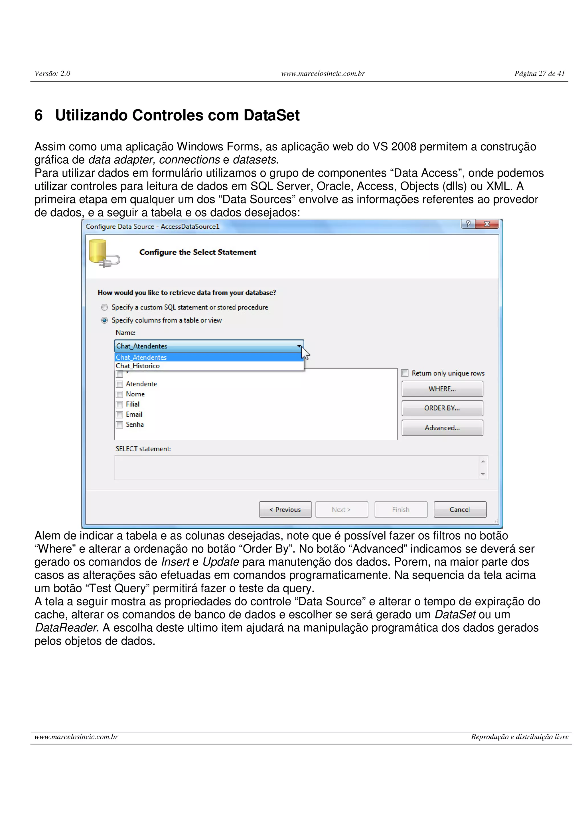 Versão: 2.0 www.marcelosincic.com.br Página 27 de 41 www.marcelosincic.com.br Reprodução e distribuição livre 6 Utilizando Controles com DataSet Assim como uma aplicação Windows Forms, as aplicação web do VS 2008 permitem a construção gráfica de data adapter, connections e datasets. Para utilizar dados em formulário utilizamos o grupo de componentes “Data Access”, onde podemos utilizar controles para leitura de dados em SQL Server, Oracle, Access, Objects (dlls) ou XML. A primeira etapa em qualquer um dos “Data Sources” envolve as informações referentes ao provedor de dados, e a seguir a tabela e os dados desejados: Alem de indicar a tabela e as colunas desejadas, note que é possível fazer os filtros no botão “Where” e alterar a ordenação no botão “Order By”. No botão “Advanced” indicamos se deverá ser gerado os comandos de Insert e Update para manutenção dos dados. Porem, na maior parte dos casos as alterações são efetuadas em comandos programaticamente. Na sequencia da tela acima um botão “Test Query” permitirá fazer o teste da query. A tela a seguir mostra as propriedades do controle “Data Source” e alterar o tempo de expiração do cache, alterar os comandos de banco de dados e escolher se será gerado um DataSet ou um DataReader. A escolha deste ultimo item ajudará na manipulação programática dos dados gerados pelos objetos de dados. 