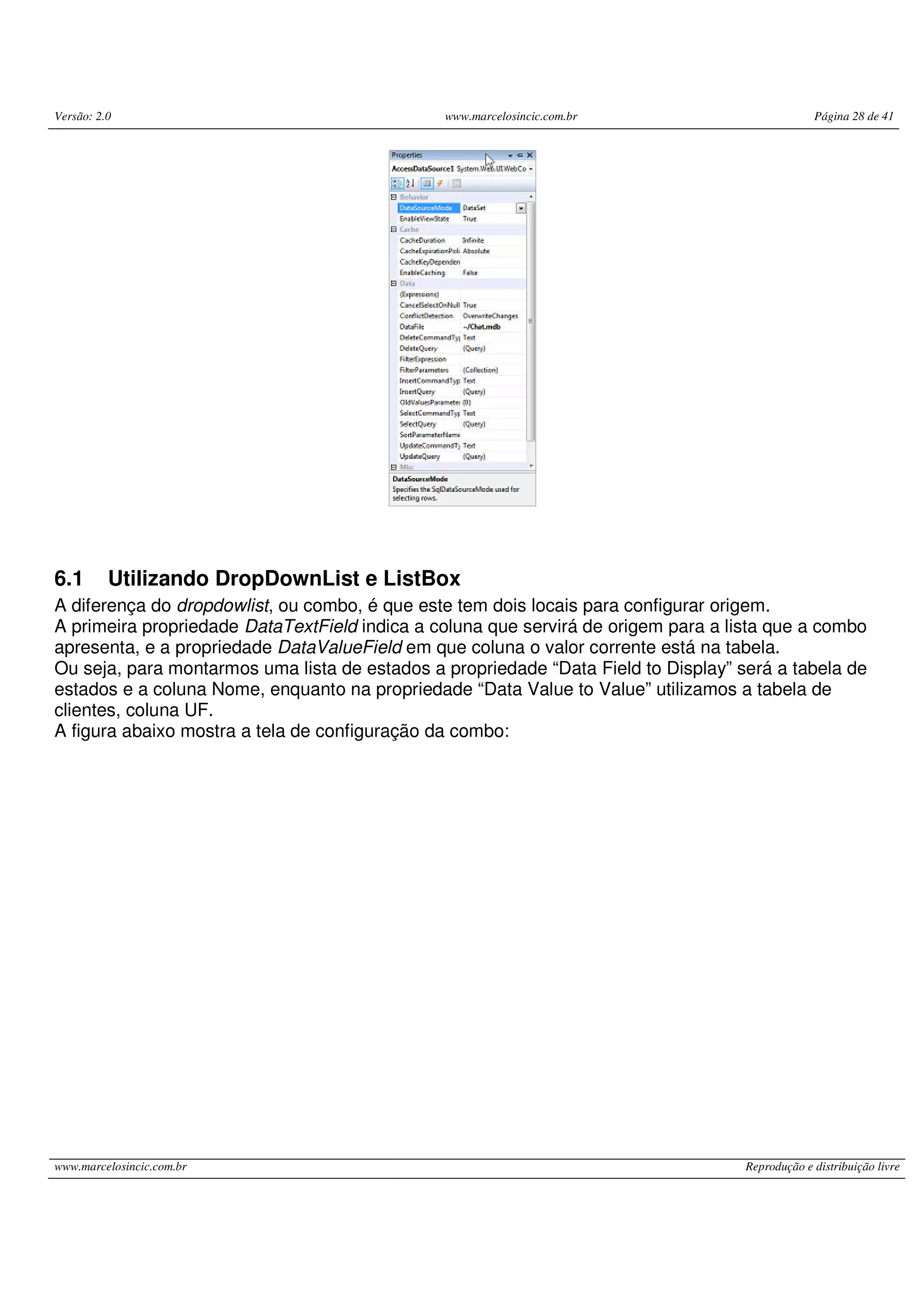 Versão: 2.0 www.marcelosincic.com.br Página 28 de 41 www.marcelosincic.com.br Reprodução e distribuição livre 6.1 Utilizando DropDownList e ListBox A diferença do dropdowlist, ou combo, é que este tem dois locais para configurar origem. A primeira propriedade DataTextField indica a coluna que servirá de origem para a lista que a combo apresenta, e a propriedade DataValueField em que coluna o valor corrente está na tabela. Ou seja, para montarmos uma lista de estados a propriedade “Data Field to Display” será a tabela de estados e a coluna Nome, enquanto na propriedade “Data Value to Value” utilizamos a tabela de clientes, coluna UF. A figura abaixo mostra a tela de configuração da combo: 