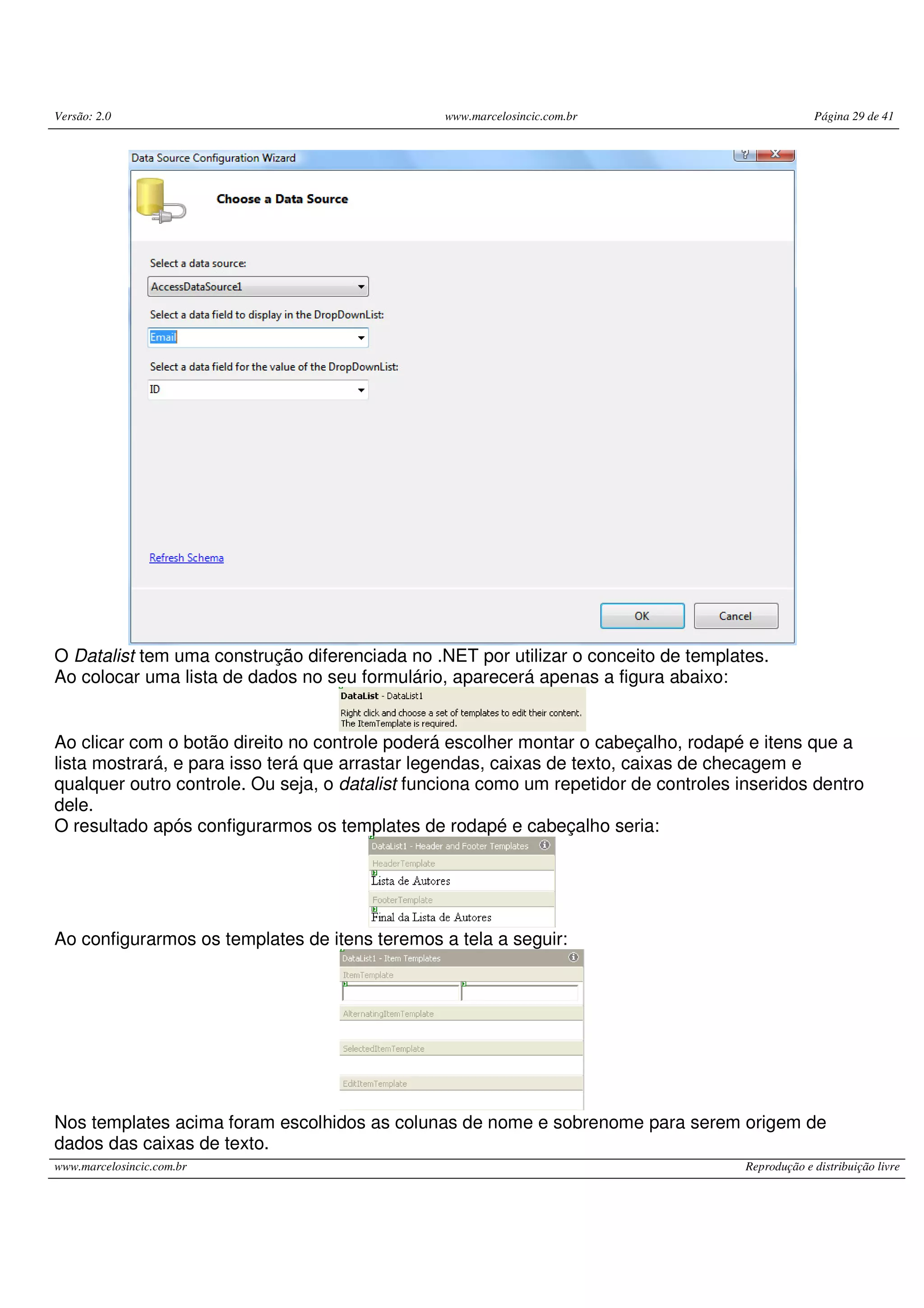 Versão: 2.0 www.marcelosincic.com.br Página 29 de 41 www.marcelosincic.com.br Reprodução e distribuição livre O Datalist tem uma construção diferenciada no .NET por utilizar o conceito de templates. Ao colocar uma lista de dados no seu formulário, aparecerá apenas a figura abaixo: Ao clicar com o botão direito no controle poderá escolher montar o cabeçalho, rodapé e itens que a lista mostrará, e para isso terá que arrastar legendas, caixas de texto, caixas de checagem e qualquer outro controle. Ou seja, o datalist funciona como um repetidor de controles inseridos dentro dele. O resultado após configurarmos os templates de rodapé e cabeçalho seria: Ao configurarmos os templates de itens teremos a tela a seguir: Nos templates acima foram escolhidos as colunas de nome e sobrenome para serem origem de dados das caixas de texto. 